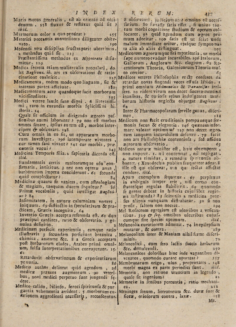 Ivlaris motus generali , eft ab oriente ad occi- dentem . 258 fiuxus Se refìuxus quid lìc ? ih id• Mtrmorum color a quo pendeat ? 255 Miteriei peccantis converìiones diiigenter obfer- vato. ,190 Medendi vera difciplina fru&usparit uberHrms. 2 merhodus quid fic . 113 Pradlamifllma raethodus ex Hìppocr/tte d?fu- mitur, 119 dedica fecreta edam mulìerculis propalar!, do. let Baglìvus, ib. ars ex obferv3tione Se ratio cinatione coalefcit. 127 Medicamenta, eodem modo quo linguam, Tic & internas partes afficiunt. 1S0 Madicamentum acre quandoque facit morborum viciflìtudines. 193 Medici vetere laude Tane digni . 6 lkeratifti- mi , raro in curandis morbis £<glicifll ni hi. fiori a .14 Quale ftt officium in dirigendo a?groto paf- ficnibus animi laborante ? 79 non eft morbos omnes fa n are , ip/ìus au rem eft, morbos inter- cipere & obfcurare. u8 Cura omnis in eo fìc, ut appara-tum morbo- rum inveftiget. 196 intemperate viventes , cur tamen fani vivant ? 241 cur morbis, pra?. carteris vacui ? 243 Medicina Temporis hlia, 2 faplentia dicsnda eft. ibìd, Fundamenus certis miiltorumque ufu'con- fìrmatis, inniticur. 3 nec non estera? artes barbarorum impetu conciderunt. 61 fecunda quid comple&atur ? g4 Medicina? quanta Tic vanitas, cum aftrologiam & magiam, tanquam ducem fequitur? 86 Primae vocabulis , quid intelligat Bstglivf us ? 84 Infirmitatem, in natura? calumniam vertere , iniquum. 69 diftin&io in fpeculativam Se pra¬ ticano , Graecis incognita. 64 Inventio Graecis. accepta referenda eft. 61 duo prascipui^cardines, ratio & obfervatio. 3 ge¬ nuina dehnitio. 2 Medicinam perfccit experientia , eamque ratio illuftravk 3 fecundam perficiunt botanica , chimica , anatome &c. 8 a Grecis acceptam poft Barbarorum clades, Arabes primi omni¬ um-, faifìs interpretationibus corruperunr. 15% 61 Retardavit obfervatiomjm & experientiarum penuria. 86 Mediccs author delincar quid agendum , ad medica? praxsos augmentum . 90 vereri- bus, novi medici perpetuo funt jungendi fe¬ dere . j4 Medico calido, hiliofo, feroci fpirituofa & pur gantia vehementia arrident. 5 .morborum cu- fatipnetn aggredenti neceflfaria, recenfcerctur. K ZyK. V M: 43 7 8 obfervanti , ju dì cium a ara ornili ino eft necef- farium. 80 forraflje fàtis effet , fi uiiius tan¬ tum morbi cognitione ftudium Se operam col- Jocaret. 92 quid agendum cum a?gros prì* mum adoritur . 100 fatis eft ut feiat unde malum immediate oritur, ejufque fymptona» ta alia ab aliis diftinguat. 105 Medicorum a?grorumque fiti mpatientia , ut morbi faepe numeroevadant incurabiles. 196 Italorum, Gallorum , Anglorum &c. elogium . 62 Re- centiorum Theoria, Gaienicorum Theoria mub to certior . 63 Medicos veteres Phìlofophis rete conferes. 62. retardat novas fingendi voces effufa libido. 1 primi omnium Melmontius Se Varacel/xs irri- fere, io ridere virum non decer fincerae mentis.d inanibus, & curiofìs rebus indulgentes mor¬ borum hiftoria negleta objurgat BagUvHs : 64 Inter 8c Pharmacopolarum fervile genus, diferi- men . 111 Medicum non facit eruditionis pompa neque fer» monis fncus & elegantia. 146 quamam infor¬ mare vakant optimum? 127 non decer icgro» tum tanquam incurabilem deferere . 79 facit non ars Philofophiar contentiofa , fed aflìdua a?arorum obfervatio *3 Medicus natura? fninider eft, hufe obtemperec , non imperet. 1. n i contemnat , mi negltgat . 4. natura timidus , a remediis fp rituoiis ab* horret. 5 Xenodochia publica frequenter adeat.8 iIle eft qui obfervat, nen qui fectas aftetat rendere, ibìd, Apum exemplum fequatur . 67 perplexus in ambiguis (ernper erk , nifi certas con- ftantefque regulas flabilier t . 69 quomodo fe gerere debeac in hiftoria cu}u(ìibet regio- nis inftiruenda ? ^3 feieutiis a medicina pror- fus alienis nunquam diftrahatur. 30 fi non profit, faltem non noceat, 194 Mei Rofaceum egregium eft nkeribus a vefìcan- tibus. 329 <& feq, omnibus ulceribus cupaf» cumque fìat fpeciei optimum. ibìd, Melancolia curationem admittit. 74 in epilepftani mutatur , Scontra. 189 Melancoliam inter & Maniam nihilferme diferi- minis. ^ 7^ Melancolici , cum fero latis fuccis herbarum dee. demulcenti!. 250 Melanconicos doloribus hinc inde vagamibus di- vexatos, quomodo curare oporteat ? j$j Membranarum origo , ufus , proprietates , 148 morbi magna ex parte periodici funt. ibìd. Memoria , non ratione utentium in legende , quale (ir ingenium? Memoria? in fenibus pereuntis , ratio mediani¬ ca. 212. Meninges fenum, literatorutu Szc. dura? fu nt & ficc«, otioforum contra, laxa?» 158 Me,