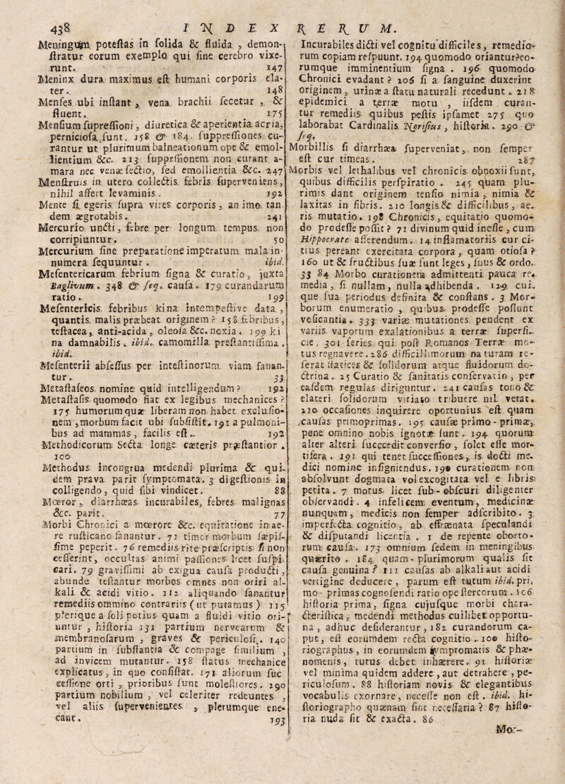 Meoingusm poteftas in folìda Se fluida , demon- ilratur eorum exemplo qui flne cerebro vixc- runt. 347 Meninx dura maximus eft humani corporis eia- ter., 148 Menfes ubi inflant s vena brachi! fecetur Se fluent. 175 Menfium fupreffioni , diuretica Se aperientia àcria, perniciofa. funt. & 184. fuppreflìones cu- rantur ut plurimumbalneationum ope & emol- lientium Sec. 213 fupprfiìonem non curane a- mara nec veniefedho, fed emollientia &c. 247 Menftru/s fa utero coileótis, febris fuperveniens, nihil aflfert levaminis . 192 Mente fi. egeris fupra vires corporis , an Imo tan dem a?grotabis. 241 Mercurio undii, febre per languì»; t erri pus. non corripiuntur. 50 Mcrcurium flne prepara rione imperatum mala in¬ numeri fequuntur . ìbid. Mefentericarum febrium flgna Se curatio , inxta BagUvuTìt. 348 & [ey* caufa. 1751 cu randa runa ratio.- 199 Mefentericis febribus kina intempefiive data , quantis. malis prafoeat originem ?■ 158 febribus, teftacea s anti-acìda , oleofa &c. noxia « 290 ki na damnabilis . ibi de, camomilla, prefìanriifima . ìbid. Mefenterii abfrifus per inteiiinorum viarn fanan. tur. ^ ^ si Metaftafeos. nomine quid intelligendum ? 192. Metaiiafis quomodo fiat ex legibus mechanices ? 17 f humorumquae liberarti non. habet excluiìo» ceni }morbum factc ubi fubfiflit* 191 a pulmoni- bus ad mammas , faci li s efl^ 292 Methodicorutu Sedia longe esteri? prjefiantior . JOÓ Methodus. incongrua medendi plurima 8c qui» dem prava, parie fymptomata. 3 digellienis in colligendo, quid libi vindicet. 88 Moeror, diarrheeas incurabiles, febres malignas &c„ parit, 77 ■Morbi Chronici a incero re Sec. eqnitàtione in ae¬ re ruflicano fananrur . 71 timer morbum ixpif- flme peperit. 76 remediis riteprseferrpcfs fi non ceflferint, occultas animi paiflones Ifoec fufpi- cari. 79 graviflìmi ab exigua caufa produrli, abunde tefUntur morbos omnes non oriri al¬ itali Se acidi vitìo. 112 aliquando fanantur remediis ommino contraria ( ut putamns ) 115 plerique a foli potius quam a fluidi vitio ori- untur j hiftoria iji partium ncrveamm & membranofarum , graves Se perieli lofi,. 140 partium in fubflantia Se coni page fimiljum , ad in vicem mutati tur.- 158 flatus mechanice expiicatus, in quo confidar. 171 alio rum fuc ceflìone orti , prioribus futn molefliores. 290 partium nobilititi) , vel cele ri ter redeuntes , vel aliis fupervenieates. pforumque' ene* cant. io? Incurabiles didli vel cognitu difficiles, remediV rum copiam relpuunr. i94quomodo orianturko- rumque^ imminentium Tigna . 196 quomodo^ Chronici. evadant > io6 fi a fanguine duxerint originem j urin&a ftatu. naturali recedunt.. 218 epidemici a t,errx raotu , iifdem cursn- tur remediis qui bus peflis ipfàmet 2 7$ qt.o laborabat Cardinalis TSjrifius, hiflork. 290 0* ; . ' : Morbillis fi diarrhaea fuperveniat,. non femper eft cur timeas. 287 Morbis vel lethahbus vet chronìcis obnoxii fune, quibus. difficilis perfpiratio . 245 quam piu- rimis dant originem tenfio- nimia ,, nimia & laxiras in fibris, 210 longisSc difficili bus , ae» ris mutatio. 198 Chronicis, equita-tio quomo- do predelle poflit ? 71 divinum quid inefle , cum Rippocrate aflerendum. 14 infiamatoriis cur ci- tius pereant exercitata corpora, quam otiofa ? i do ut & frudlibus fuat fune leges, fuus Se ordo. 33 84 Morbo curationena admittenti panca re*, media, fl nullam, nulla ^dhibenda . 129. curi que fua periodus definita & conflans . 3 Mor- borum enumeratio , qu'bus- prodelfe pofiunt veOcautia. sii varice mutationes pendent ex vari», vaporimi exalationìhus a terrx fuperfi,, eie, 301 feries qui pofl P.omanos Terrx me- tus regnavere, 285 difficilhmorum naturani re- ferac ìiatices Se folìdorum acque fluidorum. do¬ ttrina.. 25 Curatio & fanitatisccnfervatio , per eafdem regulas diriguntur . 241 caufas tono Se elateri foìidorum viriaso tribuere 111L vetate 210 occafiones in qui re re oportunius eli quam . ycaufas primoprimas. 195 caufae primo - primtej pene omnino nobis ignota lune .. 194 quorum alter alteri fucccedit converflo , folet elle mor¬ tifera . 191 qui tenerflicceffiones,. is dodii me¬ dici nomine inflgniendus. 19® curatioiiem. non abfolvunt dogmaca voi excogitaca vel. e librisi perita. 7 motus, licer fub-©bfcuri diligenter ob/ervandi. 4 infeliceni; eventum , medtcinte nunquqm , medicis non femper adferibito. 3, imperfodla cognicio, ab effraenata fpecttlandi Se difputandi licer,ria . 1 de repente oborto» rum caufa. 173 omnium federa in meningibus- qu serbo . 184. quam - plurimo rum quaiis fic caufa genuina ? rii caufas ab alkaliaut acidi vertigine deducete , parum eli tutum ìbid. pri4 mo - primas cognofendi ratio ope flercorum . \c€ hifloria prima. Ugna cujufque morbi che ra¬ diò ridica , medendi methodus cuilibct opportu¬ na , adhuc defiderantur , 182 curandorum ca¬ put, ed eorumdem re dia cognitio .. 10© hiflo- riographus , in eorumdem'ivmptomatis Se pha*- nomenis, tutus debet inhaerere. 91 hiflorite ve! minima quidem addere , aut detrahere , pe- riculofum. 88 hiftoriam novis Se elegantibus vocabulis exornare, neceife non eli. ìbid. hi* fìoriographo qusenam fine r.eceflaria ì 87 hiflo* ria nuda fit Se cxadta. Sé Mor-