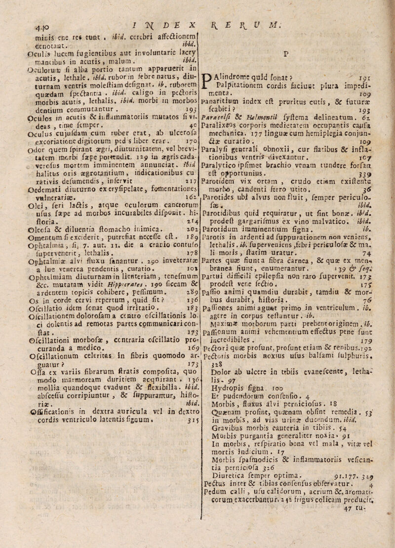 micis ene res eunt . Hìd. cerebri affe&ionemf denotane. ^ _ ibid. peniis lucem fugientìbus auc involuntarie laery mantibus in acutis , maium . ibid. Oc u lo rii iv fi alba portio tamum apparuerit in acutis, lethale. ibid. ruborin febrenacus, diu- turnam ventris moieftiam defignar. ib. ruborem qusedam fpe&antia . ibid. caligo in peòloris inorbis acutis, lethalis. ibid. morbi tn morbos dentium coramutantur . 193 Oculos in acutis & inflammatoriis mutatos fivi- deas , cime femper. 4^ Oculus cujufdam cum ruber erat, ab ulcerofa exeoriatione digitorum ped;s liber erar. 170 Odor quem fpirant a?gri, diuturnitatem, vel brevi- tatem morbi fatpe porttndìt, 129 in a?griscada- verofus mortemi imminentem annunciar» ibid halitus oris a?grotsantium, indicationibus cu rativis defumendis , infervic 217 Oedemati diuturno ex eryfipelatc, fomenratior.es vulneraria. 162 Olei, feri la&is , atque oculorum cancrorum ufus Tape ad morbos incurabiles difponit. hi* iloria. ... \ Olecfa Se diluentia ftomacho inimica. 202 Omentum fi exciderit, putrefiat necefte eft. J89 Ophtalmia, fi. 7. aur. 11, die a cranio contufo iupervenerit, lethalis. 178 OpJbtalmia? alvi fiuxu fanantur . 290 inveterata a lue venerea pendentis , curatio. ioi Ophtalmiam diuturnamin lienteriam, tenefmum &c. mutatam vidit Hìppurates. 190 ficcam Se ardentem topicis cohibere, peffimum. 289 Os in corde cervi repertum , quid fit? 136 OfciUatio idem fenat quod irrkatio. 183 O/cillationem dolorofam a centro ofcillationis lo¬ ci dolentis ad remotas partes communicari con* fiat. . 173 0fcillationi morbofa? , contraria ofcillatio pror PAlindrorre quid fonat ? Palpitationem cordis faciuKt plura 191 rmpedi- 109 Se futura curanda a medico. Ofcillationum celeritas guatur ? # 173 Offa ex variis fibrarum firatis compofita, quo modo màrmoream duritiem acqnirant * 136 / mollia quandoque evadunt Se fiexibilia. ibid. abfceflu corripiuntur , Se fwppuranrtur, bido¬ na? . # ibid. Offificationis in dextra auricula vel in dextro cordis vemriculo latentis figaum * 315 menta. panaritium index eft pruritus cutts fcabiei ? Paractlfi Se Htlmcntii fyfiema delìneatum. 6z Paralixeos corporis tliedietateni occupantis capfa, medianica. 177 lingua?cum hemiplegia conjun- óix curatio . 109 Paralyfi generali obnoxii, cur fiatibus Se infla- tionibus ventris^divexantur. 107 Paralitico ipfimet brachio venam tundere forfait eft ppportunius. 339 Parotidem vix ortam , crudo etkm cxifteivte morbo, candenti ferro utito, 36 .Parotides ubi alvus non fluir, femper periculo- fas « ibid. Parotidihus quid requiratur, ut fint bona?, ibid. prodeft gargarifmus ex vino malvatico. ibid. Parotidum iraminentium figna . ib. Parotis in ardenti ad fuppurationem non veniens, lethalis. ih. fuperveniens ,febri periculofie Se ma. lì moris, ftacim uratur. 74 Partes quae fiunta fibra carnea, & qua? ex men** branea fiunt, enumerantur. 1 39 ó’ /è?» Partui difficili epiiepfia non raro fupervenic. 173 prodeft vene fetftio. 175- Pallio animi quamdiu durabit, tamdiu Se mor¬ bus durabit, hiftoria. 76 Paffiones animi agunt primo Jn ventriculum . ih. agtre in corpus teftantur. ib. Maxima? morborum parti prebentoriginem . ib. Paffionum animi vehementium effeólus pene fune incredibiles . 179 169* pt&ori quae profunt. profunt etiam Se renibus. 192. in fibris quomodo ar*! pe&oris morbis noxius ufus balfami fulphuris. 328 Dolor ab ulcere in trbiis evanefeente, letha¬ lis- 97 Hydropis figha. 100 Et pudeiniorum confenfio. 4 Morbis, fluxus alvi perniciofus. 18 Qua?nam profint, quaenam obfint remedia . 33 in morbis, ad vias urina? ducendum* ibid. Gravibus morbis calmeria in tibiis. 54 Moibis purgantia generaliter noxia* 91 In morbis, refpiratio bona vel mala, vit^ ve! morti s indi cium. 17 Morbis fpafmodicis Se inflammatoriis vefican- tia perniciofa 326 Diuretica femper optima» 91.177. 3*9 Pedus in ter & tibias cònfenfus obfervatur. 4 Pedum calli , ufu calidorum , acrium &s aromati* corumuacerbamur.242 friguscolicam prctfuctt, 47 CU*