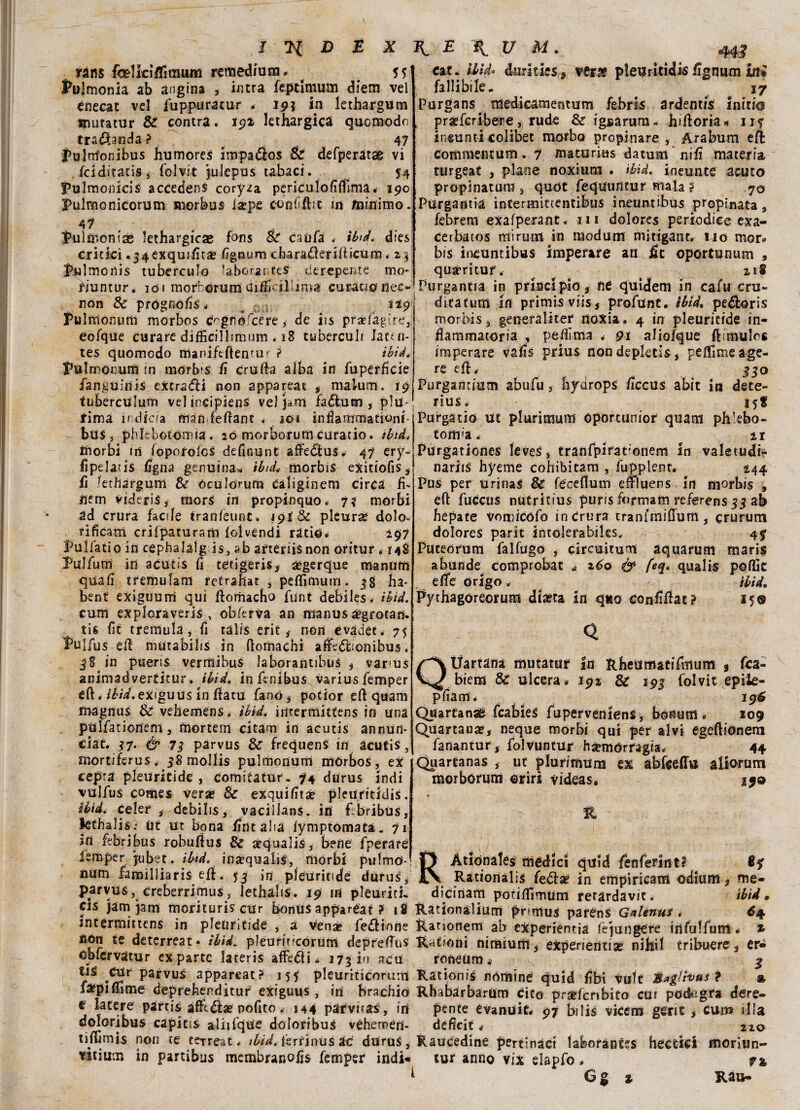 rans felfci/Timum remedium. . 5 1 folmonia ab angina , intra feptimum diem vel cnecat vel fuppuratur . 19? in lethargum mutatur & contra. 191 lethargica quomodo tramanda? 47 jPultrfonibus humores impadìos & defperatse vi fciditatisj folvit jukpos tabaci. ^ 54 Fulmonicis accedenS coryza periCulofifTima. 190 Pulmonicomm morbus iaepe confi flit in minimo. 47 Fulmoniae lethargicae fons & caufa * ibid. dies critici ^exquific# figoum cbaradlerifticum * z3 Pulmonis tuberculo ’aborantes derepente mo- cat. ibid. dtjrities 5 ver& pleuritici fignum ini fallibile- 17 Purgai»' medicamentum febris ardentis inicio prasfcribere, rude & ignarum- hfftoria* u? ineunti colibet morbo propinare, Arabum eli commentum. 7 maturras datura nifi materia turgeat , piane noxium . ibid. ineunte acuto propinatura , qudt fequuntur mala ? 70 Purgami# intermittentibus ineuntibus propinata, febrem exafperant. 111 dolores periodice exa- cerbatos mi rum in modum mitigane, no mor» bis ineuntibus imperare an fic oportunum , quàritur. 218 riuntur. 101 morborum UifE*illimai curaci©nec-iPurganti# in principio, ne quidem in cafu cru- non & prognofis< , :.,;5 119 Pulnlonum morbos Cogfìofcére, de iis prxfagire, eofque curare difficillimum . 18 tuberculi latta- tes quomedo maniftftentur ? ibid. Pulmonum m mòrbi s fi crolla alba in fuperficie fanguinis eXtradli non appareat , malum. 19 tubercUlum vel incipiens vel jant fadlum , piu- rima irdfeia man fellant . 101 inflammationf- bus , phlebotorma. 20 morborumcurati©, tbtd, morbi in loporolcs definunt affedìus. 47 ery- fipelaiis figna genuina., ibid, morbis exitiofis, fi fetftargum & òculorum Càìiginem circa fi- iiem videris, morS in propinquo. 7? morbi ad crura facile tranleunt. 19! 8c pleura dolo- rificam crilpaturam lolvendi ratio. 297 Pollati0 in cephalàlg is, ab arteriisnon oritur < 148 Rulfurri in acutis fi tétigeris, aègerque mantim quafi tremulam retrahat , peflìmum. 38 ha- bent exiguurri qui liomacho funi debiles. ibid. cum exploraveris , cb ferva an manus àégrotan. tis fit tremula, fi talis erit * non evader. 75 Pulfus eli mutabilis in ftomachi àfÌFe<fÈ:onibus. 38 in pueris verffiibus laborantibus , var'Us animadverticur. ibid, in fenibus^ varius femper eft< /£/V.exfguus in fìacu fano, potior eli quam magnus & vehemens. ibid. intermittens in una pulfationem, tìiortern citam in acutis annun* ciat. 37. ér 73 parvus & frequens in àcutis 5 mortiferus. 38 mollis pulmonum mórbos, ex cepra pleuritide , comitatur- 74 durus indi vulfus comes verse & exquifitse pleuritidis. ibid, celer * debilis, vacillans. ini fibribùs, lethalis; ut ut bona fintali# lymptomata. 71 in febribus robuffus & sèqualis, bene fperare jubet. ibid. inaequabs, morbi pulmO- ditatum in primis viis5 profunt. ibid. pe&oris morbis, generaliter noXia. 4 in pleuritide in¬ fiammatoria , pefiìma . 91 aliofque fiimulos imperare vafis prius non depletls, pelfimeage^ re dh 330 Purganrium abufu, hydrops ficcus abit in dete- rius. 158 Purgati© ut plurimum Oportunior quam ph’ebo- tonra. ir Purgationes leves, tranfpirat'onem In valetudi- nariis hyeme cohibitam , fupplent. 244 Pus per urinaS & fecefiutn efi'luens in morbis , efi fuccus nUtritius puris formam referens 33 ab fiépace vomicófo in Crura tranfmifium , crurum dolores parit intolerabiles. 47 Puteorum falfugo , circuitomi àquarum mari$ abunde comprobat * z6o & qualis polfit efife ©rigo. ibid. Pythagoreorum dia?ta in q«o confifiat? 15® Q Uartàna mutatur In ftheiifflatifmum 9 fca- ^ biem & ulcera. 192 & 193 folvit epile- pfiarri. 196 Quartana^ fcabieS fupervenienS, bonum . 109 Quartana?, neque morbi qui per alvi egeftionem fanantur, folvuntur hsemórragia. 44 Quartanas , ut plurimum ex àbkeffu aliorum morborum ©riri videas, 19& mper |ubet. ibid. inaequabs, morbi pulmo- Àtiónales mèdici quid fenferint? Bq num familliaris eft. 53 in pleuritide durus, Rationalis feóia? in empiricam odium ^ me- parvus, creberrimus, lethalis. 19 in pleuriti- dicinam porifiimum rerardavit. ibid. cis jam1 Jam morituri? cur bonus appareat ? 18 Rationalium pnmus parens Galenus < 64 intermittens in pleuritide , a vena? feditone Rationem ab experienria fèjungere infulfum. * non te deterreat. ibid. pleurircorum deprefTùs RnCioni diramiti* expeneiitise niìiil tribuere* er«i ©plcrvatur ex parte lateris afFedii^ 173 io acu roneùmi ^ tis CUr parvus appareat? 155 pleuriticorum Rationis nòmine quid fibi volt Maglhus ì % ratpiffime deprefeenditur' exiguus , in brachi© Rhabarbarum cito prìefcnbito cui podagra dere- e lacere partis afftdìa? nofito, 144 parviras , in pente evanuit* 97 bilis vicem gerit * cum ilia doloribus capitis aliifque doloribus véheméd- deficit «? no tiflìmis non ce te-rreat, ibid. fertinus ae dtìrus, Raucedine pertinaci laboràntss hectici morìun- vitium in partibus membranofis femper indi» tur anno vix elapfo •