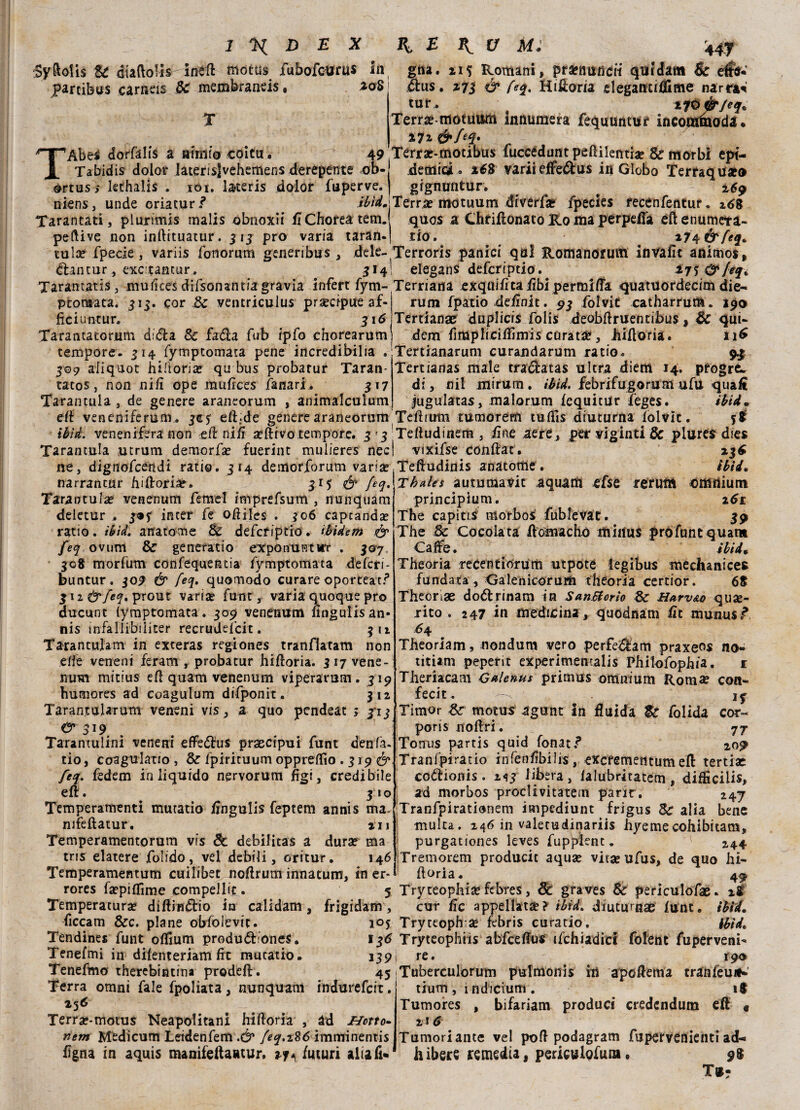.SyAolis Se diaftolls ineft motus fubofourus in gna. 115 Romani, pronunci! quidam & etìhJ* parcibos carneis Se membraneis, *oS dus. 2.73 & Hifloria elegantiflime narrai tur. ^ tltiè'/eq. Terra? tnotuttm innumera fequuntur incomthoda • %7z Terraf-motibus fuccédunt peflilentia? Se morbi epi¬ demici. *68 variieflfedus in Globo Terraquso gigmintur. a 2,69 T Abes dorfalis a armi© coitu, 49 Tabidis dolor laterisjvehemefis derepente ob- ©rtus; lethalis . iói. l&teris dolor fuperve. mens, unde criatur/ ibìdjTerra? motuum diverta? fpecies recenfentur. z68 Tarantati, plunmis malis obnoxii fiChoreatem. quos a Chriflonato Ko ma perpefla eftenumeta- peftive non inftituatur. 31 3 prò varia taran-j tio. 174 &feq. tuia? fpecie , variis fonorum generibus , dele- Terroris panici qa! Romanofutn invafit animos, dantur, excLtantur . 314! elegans deferiptio. 27? &leqì Tarantatis, mufices drfsonantiagravia inferi fym- Ternaria exquifitaiìbi permilla quatuordecim die- ptomata. 515. cor de ventriculus precipue af- ficiuntur, 316 Tarantatorum dida Se fada fub ipfo chorearum tempore. 314 fymptomata pene incredibilia . 509 aiiquot hiftoria? qu bus probarur Taran- tatos, non nifi ope mufices lanari . 517 Tarantola , de genere araneorum , animalculum rum fpatio deiinit. 93 folvit catharrum. 190 Tertianae duplicis Polis deobftruentibus, Se qui- dem fimpliciflìmis carata?, Mfioria. 116 Tertianarum curandarum ratio. 9.3 Tertianas male tradatas ultra diem 14. pfogre* di, nil inirum. ibid. febrifugoram uftì quaA jugulatas, malorum iequitur ieges. ibid. efi veneniferuni. jc? efl;de genere araneorum Tefimtn tumorem tuflis diuturna folvit. %t ibtd. venenifera non eil nifi a?ftrvo tempore. 3 3 Teftudinem , irne aere, per viginti Se plures dies Tarantula utrum demorfa? fuerint mulieres nec ne, dignofcendi ratio. 314 demorforum varia? narrantur hiftoria?. 315 & fiq. Tarantula? venenum Temei imprefsum , nunquam deletur . 3*3 inter fe oftiles . 306 capeanda? ratio, ièid. anatomie Se deferiptio. ìbidem & feq ovum Se generatio expo n uriìrr . 307 308 morfum confequeiuia fymptomata deferi- buntur. 309 & feq. quomodo curare oporteatf 312 prout varia? funi, varia quoque prò ducunt lymptomata. 309 venenum nngulisan- nis infallibiiiter recrudefcit. 312 Tarantulam in exteras regiones tranflatam non elle veneni feram r proba tur hiftoria. 3 17 vene¬ num mitius eli quam venenum viperarum. 319 hutnores ad coagulum difponit . 312 TarantuUrum veneni vis, a quo pendeat ; 3*13 0*319 Tarantulini veneni effedus prascipui funt denfa. tio, Coagulano, Se Ipirituumopprefiìo . 319 & feq. fedem in liquido nervorum figi, credibile eli. 310 Temperamenti mutatio fingulis feptem annis ma. nifefìatur, 211 Temperamentorum vis de debilitas a dura? ma tris elatere folido, vel debili, oritur. 146 Temperamentum cuilibec nofirum innatum, in er- rores fsepifiìme compellit . 5 Temperatura? diftindio in calidam, frigidaiti, ficcam Sec. piane obfolevit. Tendines funt ofiium produdione?. vixifse conftat. 23^ Teftudinis anatome. ìbìi. Thales auturaavit aquatici efse reruttt ©ffirtium principium. i6t The capitisi morbo s fub le va t. 39 The Se Cocolata ilomachó miilus prófuntquam Ca^e. ibi A % Theoria reCentiorum utpote iegibus mechanices fundata, Galenicorurti theoria certior. 68 Thecnae dodrinam in SanBorìo Se H*rv&o quje- jito . 247 in medicina, quodnam ile munusf 64 Theoriam, nondum vero perfedam praxe^s no- titUm peperit experimentalis Philofophia. r Theriacam Galenus prìmus omnium Roma? con- fecit. Timor Se motus agunt In fluida Se folida cor- poris noftri. 77 Toitus partis quid fonati Tranfpiratio infenfibilis, excremetitum ed tertiae codionis. 213 libera, lalubritatem, difficili, ad morbos proclivitatem parir. 247 Tranfpirationem impediunt frigus Se alia bene multa. 246 in valetudinariis hyemecohibitam, purgationes leves fuppient. 1 244 Tremorem producic aqua? vita? ufus, de quo hi¬ floria. 49 Tryteophia? febres, Se graves Se periculofae. il cur fic appellata? ibtd. diuturnae lunt. ibtd. 10$ Tryceoph se febris curatio. ibtd. 136 Tryteophiis abfceflus ifchiadicl folent fuperveni- Tenefmi in difenteriam flc mutatio. 339 re. 190 Tenefmo therebintina prodeft. 45 Tuberculorum pulmonis in apoflema tranféun^' Terra omni Tale fpolìata, nunquam indurefeit. tium, i ndicium . 18 256 Terra?-motus Neapolitani hifloria , àd netto» vem Medicum Leidenfem .& feq.t%6 imminentis figna in aquis manifeflaatur, 27. futuri aliali* Tumores , bifariam produci credcndum eft « 216 Tumori ante vel poli podagram fupervenienti ad¬ ii ibers rimedia, periculofuna • 98 T®-