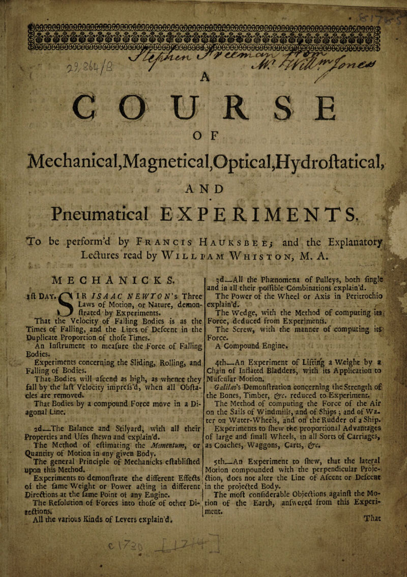 2^4/S A c U R. S E O F Mechanical, Magnetical, Optical, Hydroftatical, AND Pneumatical EXPERIMENTS. To be perform’d by Francis Hadksbee; and the Explanatory Ledures read by Will i&lt;am Whision, M. A. MECHANICS S. Si f iflDAY.O IR ISAAC NEWTON'S three Laws of Motion, or Nature, demon- ftrated by Experiments. That the Velocity of Falling Bodies is as the Times of Falling, and the Lines of Defcent in the Duplicate Proportion of thofe Times. An Inflrument to meafure the Force of Falling Bodies. Experiments concerning the Sliding, Rolling, and Falling of Bodies. That Bodies will afcend as high, as whence they fall by the laft Velocity imprefs’d, when all Obfta- cles are removed. That Bodies by a compound Force move in a Di¬ agonal Line. 2d—The Balance and Stilyard, with all their Properties and Ufes (hewn and explain’d. The Method of eftimating the Momentum, or Quantity of Motion in any given Body. The general Principle of Mechanicks eftabliflied upon this Method. Experiments to demonflrate the different Effefts of the fame Weight or Power afting in different Diredlions at the fame Point ot any Engine. The Refolution of Forces into thofe of other Di- reftions. AH the various Kinds of Levers explain’d. 3d—All the Phenomena of Pulleys, both (ingle and in all their poffible Combinations explain’d. The Power of the Wheel or Axis in Peritrochio explain’d. The Wedge, with the Method of computing it3 Force, deduced from Experiments. The Screw, with the manner of computing its Force. A Compound Engine. 4th—An Experiment of Lifting a Weight by z Chain of Inflated Bladders, with its Application to Mufcular Motion. GaliUo's Demonftration concerning the Strength of the Bones, Timber, &amp;c. reduced to Experiment. The Method of computing the Force of the Air on the Sails of Windmills, and of Ships; and of Wa¬ ter on Water-Wheels, and on the Rudder of a Ship. Experiments to (hew the proportional Advantages of large and finall Wheels, in all Sorts of Carriages, as Coaches, Waggons, Carts, &amp;c, 5th_An Experiment to (hew, that the lateral Motion compounded with the perpendicular Proje¬ ction, does not alter the Line of Afcent or Defceae in the projected Body. The mod confiderable Objeftions againft the Mo¬ tion of the Earth, anfv\ered from this Experi¬ ment. That