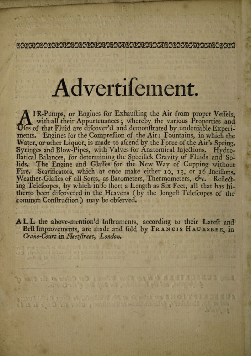 Advertifement. s ~ A I R-Pumps, or Engines for Exhaufling the Air from proper Veflels, with all their Appurtenances *, whereby the various Properties and Ufes of that Fluid are difcover’d and demonftrated by undeniable Experi¬ ments. Engines for the Compreflion of the Air: Fountains, in which the Water, or other Liquor, is made to afcend by the Force of the Air’s Spring. Syringes and Blow-Pipes, with Valves for Anatomical Inje&amp;ions* Hydro- ftatical Balances, for determining the Specifick Gravity of Fluids and So¬ lids* The Engine and Glaffes for the New Way of Cupping without Fire. Scarificators, which at once make either io, 13, or 16 Incifions. Weather-Glafies of all Sorts, as Barometers, Thermometers, &amp;c. Reflect¬ ing Telefcopes, by which in fo fliort a Length as Six Feet, all that has hi¬ therto been difcovered in the Heavens (by the longeft Telefcopes of the common Conftruftion ) may be obferved. % •• ALL the above-mention’d Inftruments, according to their Lateft and BeftImprovements, are made and fold by Francis HaUksbee, in Crane-Court in Fketjireet, London.