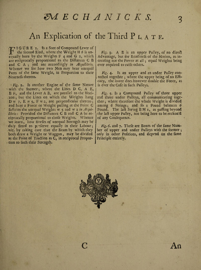 3 An Explication of the Third Plat e. FT G U R E i. fs a Sort of Compound Lever of the fecond Kind, tvhere the Weight H 6 is un¬ equally born by the Weights F 4 and G 2, which are reciprocally proportional to the Diftances C B and C A ; and are accordingly in /Equilibria. Whence we fee how two Men may bear unequal Parts of the lame Weight, in Proportion to their Nearnefs thereto. • Fig. 2. Is another Engine of the fame Nature with the former ; where the Lines D C, A E, B P, and the Lever A B, are parallel to the Hori¬ zon ; but the Lines on which the Weights hang D w 7, E w $, F vv 2, are perpendicular thereto; and here a Force or Weight pulling at the Point C fuflains the unequal Weights w 5 and w 2 in /Equi¬ libria: Provided the Diflances C B and C A be re¬ ciprocally proportional to thofe Weights. Whence we Jearn, how Horfes of unequal Strength may be duly fitted to pieferve equally in their Labour; vi^. by taking care that the Beam by which they both draw a Weight or Waggon , may be divided at the Point of Tra&amp;ion as C, in reciprocal Propor¬ tion to fuch their Strength. Fig. 5. A B is an upper Pulley, of no direft Advantage, but for Readinefs of the Motion, as in- creafing not the Power at all ; equal Weights being ever required to raife others. Fig. 4. Is an upper and an under Pulley con- netted together ; where the upper being of no Effi¬ cacy, the lower does however double the Force, as is ever the Cafe in fuch Pulleys. Fig. $. Is a Compound Pulley of three upper and three under Pulleys, all communicating toge¬ ther; where therefore the whole Weight is divided among 6 Strings; and fo 1 Pound balances 6 Pound. The Iaft String B M 1, as paffing beyond the laft upper Pulley, not being here to be reckon'd of any Confequence. Fig. 6. and 7. Thefe are Boxes of the fame Num¬ ber of upper and under Pulleys with the former ; only in other Pofitions, and depend on the fame Principle entirely.