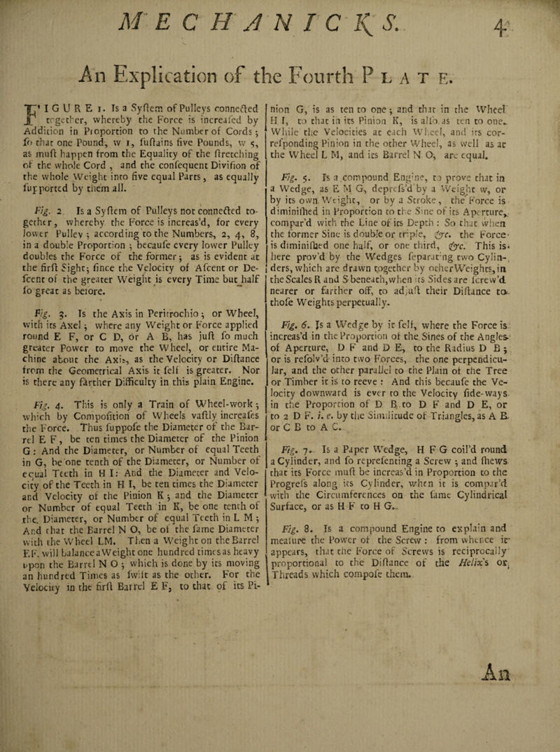 An Explication of the Fourth Plate. TT1 I G U R E i. Ts a Syfiem of Pulleys connefted J ergetber, whereby the Force is increafed by Addition in Pioportion to the Number of Cords; fo chat one Pound, w i, fuftains five Pounds, iv 5, as muff happen from the Equality of the firetching of the whole Cord , and the confequent Divifion of the whole Weight into five equal Parts, as equally fu j: ported by them all. Fig. 2. Is a Syflem of Pulleys not conne&amp;ed to¬ gether, whereby the Force is increas’d, for every lower Pullev ; according to the Numbers, 2, 4, 8, in a double Proportion ; becaufe every lower Pulley doubles the Force of the former; as is evident at the firfl Sight; fince the Velocity of Afcent or De- feent of the greater Weight is every Time but half To great as before. Fig. 9. Ts the Axis in Peritrochio ; or Wheel, with its Axel; where any Weight or Force applied round E F, or C D, or A B, has juft fo much greater Power to move the Wheel, or entire Ma¬ chine about the Axi*, as the Velocity or Diftance from the Geometrical Axis it felf is greater. Nor is there any farther Difficulty in this plain Engine. Fig. 4. This is only a Train of Wheel-work; which by Compofition of Wheels vaftly increafes the Force. Thus fuppofe the Diameter of the Bar¬ rel E F , be ten times the Diameter of the Pinion G : And the Diameter, or Number of equal Teeth in G, be one tenth of the Diameter, or Number of equal Teeth in H I: And the Diameter and Velo¬ city of the Teeth in H I, be ten times the Diameter and Velocity of the Pinion K ; and the Diameter or Number of equal Teeth in K, be one tenth of the. Diameter, or Number of equal Teeth in L M ; And that the Barrel N O, be of the fame Diameter with the Wheel LM. Then a Weight on the Barrel EF. will balancea Weight one hundred timesas heavy upon the Barrel N O ; which is done by ics moving an hundred Times as fvvilt as the other. For the Velocity in the firfl Barrel E F, to that of its Pi¬ nion G, is as ten to one; and that in the Wheel H F, to that in its Pinion K, is alfo as ten to one.. While the Velocities at each Wb.eeI, and its cor- rel’ponding Pinion in the other Wheel, as well as at the Wheel L M, and ics Barrel N O, are equal. Fig. 5. Is a .compound Engbne, to prove that in a Wedge, as E M G, deprefs’d by a Weight vv, or by its own Weight, or by a Stroke, theForce is diminifhed in Proportion to the Sine of its Aperture,, compar’d with the Line of its Depth : So chat when the former Sine is double or triple, &amp;c. the Force1 is diminifhed one half, or one third, &amp;c. This is* here prov’d by the Wedges feparafng two Cylin-, 1 ders, which are drawn together by ocherWeights,in the Scales R and S-beneath,when its Sides are lcrew’d nearer or farther off, to ad^ufl their Diftance to. thofe Weights perpetually. Fig. 6. Is a Wedge by it felf, where the Force is increas’d in the Proportion of the Sines of the Angles- of Aperture, D F and D E, to the Radius D B ; or is refolv’d into two Forces, the one perpendicu¬ lar, and the other parallel to the Plain of the Tree or Timber it is to reeve : And this becaufe the Ve¬ locity downward is ever to the Velocity fide-ways in the Proportion of D B, to D F and D E, or to 2 D F. i. e. by the Similitude of Triangles, as A B. or C B to A C. Fig. 7-. Is a Paper Wedge, H F G coil’d round a Cylinder, and fo reprefenting a Screw ; and (hews that its Force mufi be increas’d in Proportion to the Progrefs along its Cylinder, when it is compar’d with the Circumferences oa the fame Cylindrical Surface, or as H F to H G... Fig. 8. Is a compound Engine to explain and mealure the Power of the Screw : from whence if appears, that the Force of Screws is reciprocally proportional to the Difiance of the Helix's or Threads which compofe them.