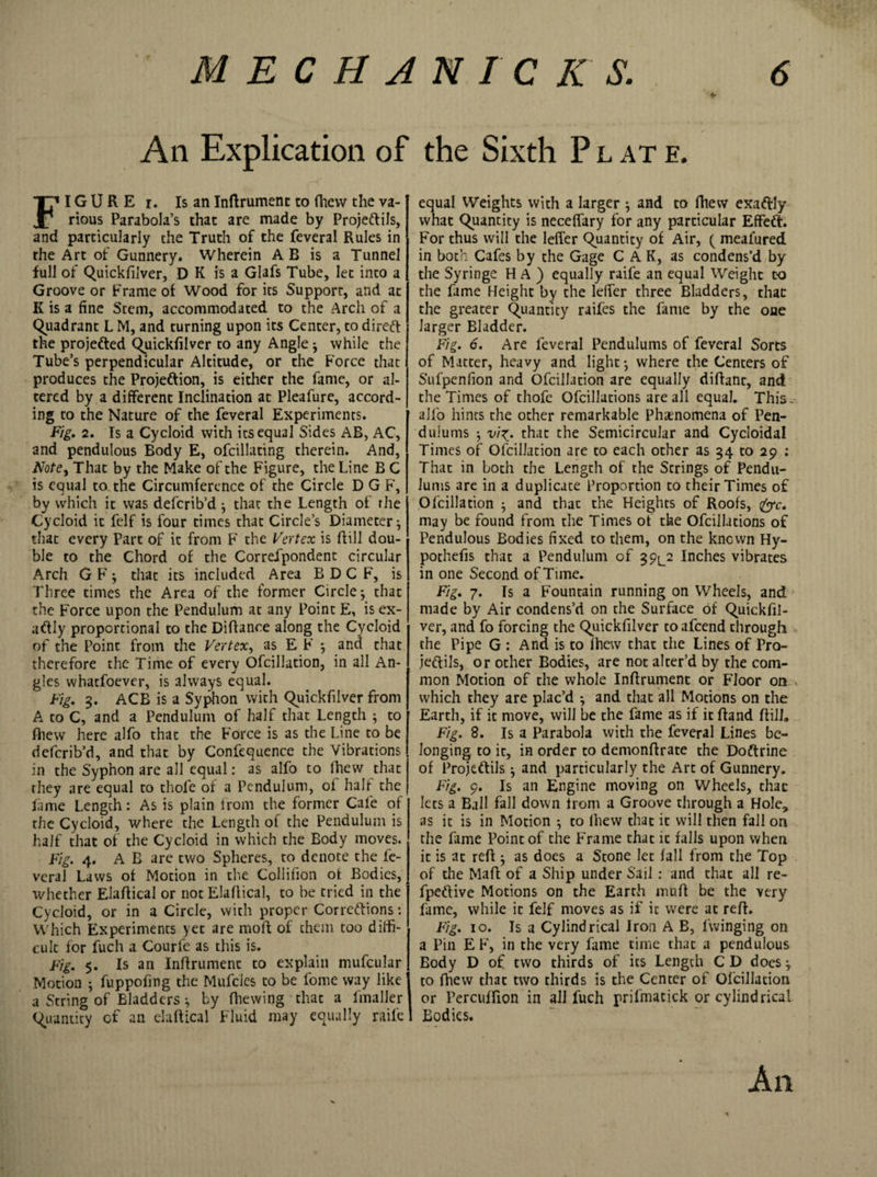 An Explication of the Sixth P l at e. FI G U R E r. Is an Inftrument to fhevv the va¬ rious Parabola’s that are made by Proje&amp;ils, and particularly the Truth of the feveral Rules in the Art of Gunnery. Wherein A B is a Tunnel full of Quickfn'ver, D K is a Glafs Tube, let into a Groove or Frame of Wood for its Support, and at K is a fine Stem, accommodated to the Arch of a Quadrant L M, and turning upon its Center, to direft the projedted Quickfilver to any Angle j while the Tube’s perpendicular Altitude, or the Force that produces the Proje&amp;ion, is either the fame, or al¬ tered by a different Inclination at Pleafure, accord¬ ing to the Nature of the feveral Experiments. Fig. 2. Is a Cycloid with its equal Sides AB, AC, and pendulous Body E, ofcillating therein. And, Note, That by the Make of the Figure, the Line B C is equal to the Circumference of the Circle D G F, by which it was defcrib’d} that the Length of the Cycloid it felf is four times that Circle’s Diameter * that every Part of it from F the Vertex is hill dou¬ ble to the Chord of the Correfpondent circular Arch G F; thac its included Area B D C F, is Three times the Area of the former Circle; that the Force upon the Pendulum at any Point E, is ex¬ actly proportional to the Diffance along the Cycloid of the Point from the Vertex, as E F *, and that therefore the Time of every Ofcillation, in all An¬ gles whatfoever, is always equal. Fig. 3. ACB is a Syphon with Quickfilver from A to C, and a Pendulum of half that Length ; to fhew here alfo that the Force is as the Line to be deferib’d, and that by Confequence the Vibrations in the Syphon are all equal: as alfo to fhew that they are equal to thofe of a Pendulum, of half the lame Length: As is plain from the former Cafe of the Cycloid, where the Length of the Pendulum is half that of the Cycloid in which the Body moves. Fig. 4. A B arc two Spheres, to denote the fe¬ veral Laws of Motion in the Collifion of Bodies, whether Elaffical or not Elaftical, to be tried in the Cycloid, or in a Circle, with proper Cor regions: Which Experiments yet are mod of them too diffi¬ cult for fuch a Courfe as this is. Fig. 5. Is an Inftrument to explain mufcular Motion ; fuppofing the Mufcies to be fome way like j a String of Bladders ^ by (hewing that a (mailer | Quantity of an elaftical Fluid may equally raife 1 equal Weights with a larger $ and to fhew exaftly what Quantity is necefiary for any particular Effeft. For thus will the letter Quantity of Air, ( meafured in both Cafes by the Gage C A K, as condens’d by the Syringe H A ) equally raife an equal Weight to the fame Height by the letter three Bladders, that the greater Quantity raifes the fame by the one larger Bladder. Fig. 6. Are feveral Pendulums of feveral Sorts of Matter, heavy and light *, where the Centers of Sufpenfion and Ofcillation are equally diftant, and the Times of thofe Ofcillations are all equal. This, alfo hints the other remarkable Phenomena of Pen¬ dulums •, vi^. that the Semicircular and Cycloidal Times of Ofcillation are to each other as 34 to 29 : That in both the Length of the Strings of Pendu¬ lums are in a duplicate Proportion to their Times of Ofcillation j and thac the Heights of Roofs, &amp;c. may be found from the Times of the Ofcillations of Pendulous Bodies fixed to them, on the knewn Hy- pothefis that a Pendulum of 39^2 Inches vibrates in one Second of Time. Fig. 7. Is a Fountain running on Wheels, and made by Air condens’d on the Surface of Quickfil- ver, and fo forcing the Quickfilver to afeend through the Pipe G : And is to ffiew that the Lines of Pro- jeftils, or other Bodies, are not alter’d by the com¬ mon Motion of the whole Inftrument or Floor on , which they are plac’d *, and that all Motions on the Earth, if it move, will be the fame as if it ftand (till. Fig. 8. Is a Parabola with the feveral Lines be¬ longing to it, in order to demonftrate the Doftrine of Projeftils j and particularly the Arc of Gunnery. Fig. 9. Is an Engine moving on Wheels, thac lets a Ball fall down from a Groove through a Hole* as it is in Motion $ to (View that it will then fall on the fame Point of the Frame thac it falls upon when it is at reft ^ as does a Stone let fall from the Top of the Maft of a Ship under Sail : and that all re- fpeftive Motions on the Earth muft be the very fame, while it felf moves as if it were at reft. Fig. 10. Is a Cylindrical Iron A B, (winging on a Pin EF, in the very fame time that a pendulous Body D of two thirds of its Length C D does j to (hew that two thirds is the Center of Ofcillation or Percuffion ill all fuch prifmacick or cylindrical Bodies.