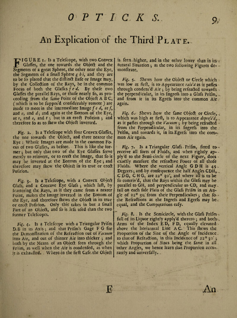 % An Explication of the Third Plate. FIGUREi. Is a Telefcope, with two Convex GlaRes, the one towards the Objeft and the Segments of a great Sphere, the other near the Eye, the Segments of a fmall Sphere g h /, and they are to be lo placed that the diftinft Bafe or Image may, by the Colleftion of the Rays, be in the common Focus of both the Glades fed. By thefe two Glades the parallel Rays, or thofe nearly fo, as pro¬ ceeding from the fame Point of the Objeft ABC, ( which is to be fuppos’d condderably remote ) are made to meet in the intermediate Image fe d, at /, and e, and d; and again at the Bottom of the Eye, at r, and r, and t ; but in an ereft Pofition ; and therefore (o as to flaew the Object inverted. Fig. 2. Is a Telefcope with four Convex Glades, the one towards the Objeft, and three nearer the Eye : Whofe Images are made in the common Fo¬ cus of two Glades, as before. This is like the for¬ mer ; but only that two of the Eye Glades ferve merely to reinvert, or to ereft the Image, that fo it may be inverted at the Bottom of the Eye ; and therefore may fhew the Objeft in its true or ereft Pofition. Fig. 3. Is a Telefcope, with a Convex Objeft Glafs, and a Concave Eye Glafs ; which lafi, by feattering the Rays, as it they came from a nearer Point, makes the Image inverted in the Bottom of the Eye, and therefore fhews the Objeft in its true or ereft Pofition. Only this takes in but a fmall Part of an Objeft, and fo is lefs ufed than the two former Telefcopes. Fig. 4. Is a Telefcope with a Triangular Prifm D.B in us Axis; and that Prifm’s Gage F G for the Dcmonflraticn of the Refraftion out ot Vacuum into Air, and out of thinner Air into thicker ; and both by the Means of' an Objeft feen through the Priim, as well when the Air is condenfed, as when it is exhaufled. . Where-in the fir ft Cafe, the Objeft is feen.higher, and in the other lower than in its? natural Situation ; as the two following Figures de- - mondrate. Fig. $. Shews how the Objeft or Circle which was low at firft, is to Appearance rais'd as it partes through condens’d Air; by being redrafted towards the perpendicular, in its Ingrefs into a Glafs Prifm, .. and from it in its Egrels into the common Air &lt;• again. Fig. 6Shews Bow the fame Objeft or Circle, , which was high at fir ft, is to Appearance deprefs'd, , as it pades through the Vacuum ; by being redrafted &lt; from the Perpendicular, in its Ingrefs into the Prifm, and towards it, in its.Egrefs into the com-, mon Air 3gain. Fig. 7. Is a Triangular .Glafs &lt; Prifm, fitted to-* receive all forts of Fluids, and when rightly ap»- ply’d to the Semi-circle of the next Figure, does - exaftly meafure the refraftive Power of all thofe Fluids. Where the vertical Angle G D H is 4$,. Degrees; and by confequence the half Angles CDH, , CDG, CHG, are 220 30', and where all is to be fo contriv’d, that the Rays within the Glafs may be . parallel to GH, and perpendicular to CD, and may . fall on each fide Plain of the Glafs Prifm in an An¬ gle of 220 30.'from their Perpendiculars; that fo. % the Refraftions at the Ingrefs and Egrefs may be, equal, and the Computations eafy. Fig. 8. . Is the Semicircle, with the Glafs Prifm -&gt; full of its Liquor rightly apply’d thereto ; and both-.. Arms of the Index ED, FD, equally elevated above the horizontal Line A C. This fiiews the Proportion of the Sine of the Angle of Incidence, to that of Refraftion, in this Incidence of 220 30'; which Proportion of Sines being the lame in all other Angles, we hence learn that Proportion aeon, rately and univerfally, _