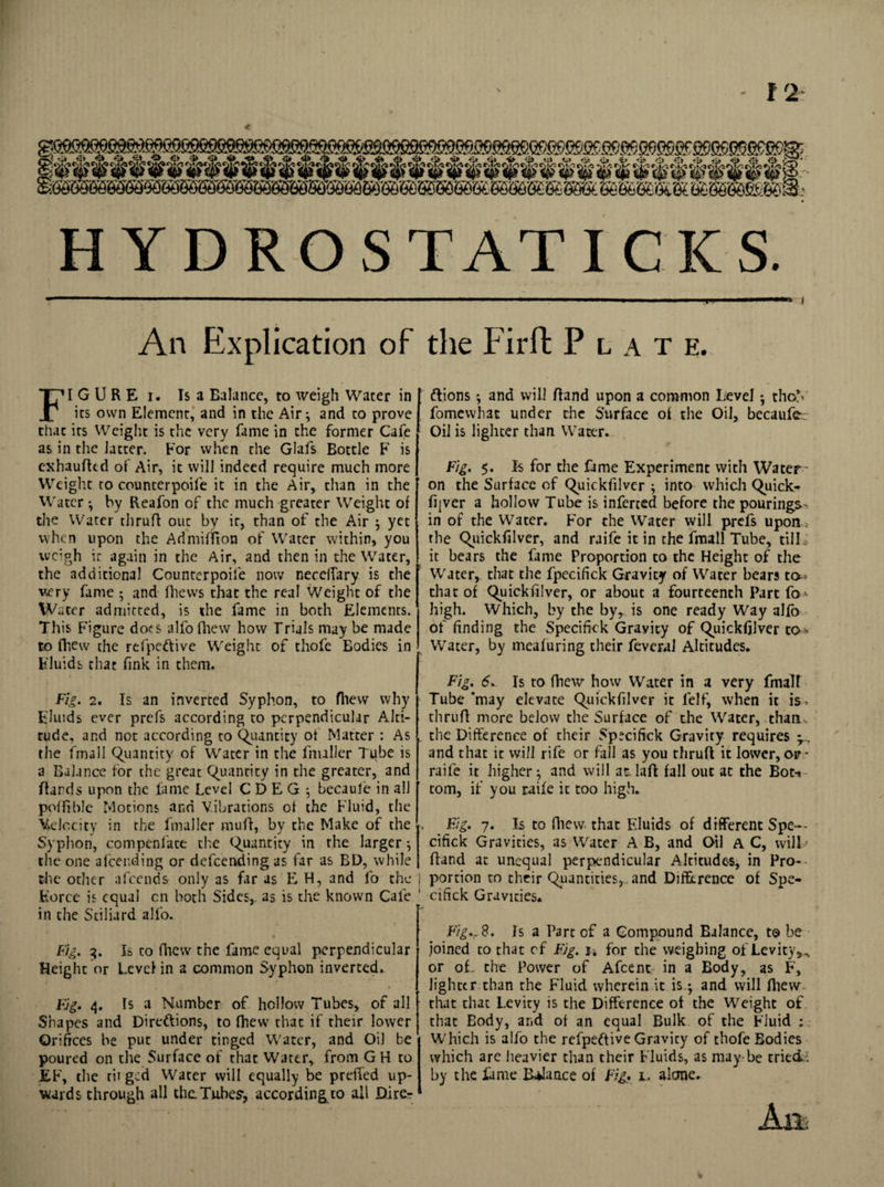 HYDROS TAT I CK S. — .. ... 1 1 .. . —I . I I i I I I I An Explication of the Firffc Plate. FI G U R E i. Is a Ealance, to weigh Water in its own Elemenr, and in the Air; and to prove that its Weight is the very fame in the former Cafe as in the latter. For when the Glafs Bottle F is exhauffed of Air, it will indeed require much more Weight to counterpoife it in the Air, than in the Water ; by Reafon of the much greater Weight of the Water thruP out by it, than of the Air ; yet when upon the AdmifTton of Water within, you weigh it again in the Air, and then in the Water, the additional Counterpoife now neceifary is the very fame $ and (Views that the real Weight of the W ater admitted, is the fame in both Elements. This Figure dots alfo fhew how Trials may be made to fhew the refpeftive Weight of thofe Eodies in Fluids that fink in them. Fig. 2. Is an inverted Syphon, to fhew why Fluids ever prefs according to perpendicular Alti¬ tude, and not according to Quantity of Matter : As the fmall Quantity of Water in the fnuller Tube is a Balance for the great Quantity in the greater, and Hands upon the fame Level CDEG ; becaule in all poffible Motions and Vibrations of the Fluid, the Velocity in the fmaller mull, by the Make of the Syphon, compenlate the Quantity in the larger-, the one afcer.ding or defeending as far as BD, while the other afeends only as far as E H, and fo the Force is equal cn both Sides, as is the known Cafe in the Stiliard alfo. Fig. 3. Is to fhew the fame equal perpendicular Height or Level in a common Syphon inverted* Fig. 4. Is a Number of hollow Tubes, of all Shapes and Directions, to fhew that if their lower Orifices be put under tinged Water, and Oil be poured on the Surface of that Water, from GH to EF, the tii ged Water will equally be prefled up¬ wards through all the Tubes', according to all Direr ftions ; and will Hand upon a common Level ; thoY fomewhat under the Surface of the Oil, becaufe. Oil is lighter than Water. Fig. 5. Is for the fame Experiment with Water' on the Surface of Quickfilver ; into which Quick- fqver a hollow Tube is inferred before the pourings in of the Water. For the Water will prefs upon * the Quickfilver, and raife it in the fmall Tube, till ; it bears the fame Proportion to the Height of the Water, that the fpecifick Gravity of Water bears tc^ that of Quickfilver, or about a fourteenth Part fo •- high. Which, by the by,, is one ready Way alfo of finding the Specific k Gravity of Quickfilver to* Water, by meafuring their feveral Altitudes. Fig. 6. Is to fhew how Water in a very fmall Tube ’may elevate Quickfilver it felf, when it is. tlirufi more below the Surface of the Water, than , the Difference of their Sp^ciftck Gravity requires y. and that it will rife or fall as you thruH it lower, op - raife it higher; and will at laff fall out at the Bot¬ tom, if you raife it too high. Fig. 7. Is to fhew that Fluids of different Spe-- cifick Gravities, as Water A B, and Oil a C, vvilL Hand at unequal perpendicular Altitudes, in Pro¬ portion to their Quantities, , and Difference of Spe- cifick Gravities. Fig*, 8. Is a Part of a Compound Ealance, to be joined to that cf Fig. j4 for the weighing of Levity,., or of. the Power of Afcent in a Body, as F, lighter than the Fluid wherein it is.; and will fhew that that Levity is the Difference of the Weight of that Body, and of an equal Bulk of the Fluid ; Which is alfo the refpeftive Gravity of thofe Bodies which are heavier than their Fluids, as may be tried; by the fame Balance of Fig. 1. alone. Ait