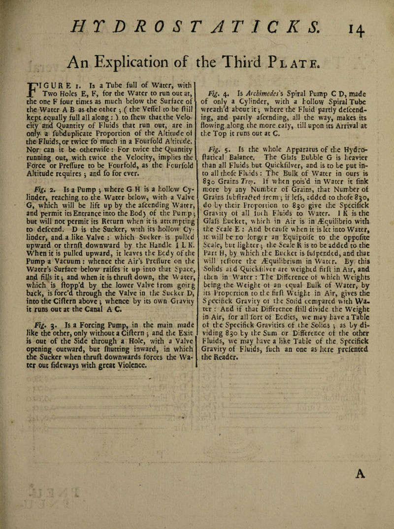 HT D-ROST A TICKS. 14 An Explication of the Third Plate. FI G U R E 1. Is a Tube full of Water, with Two Holes E, F, for the Water to run out at, the one F four times as much below the Surface oF the Water A B as the other ^ ( the Veffel to be ftill kept equally full all along : ) to fhew that the Velo¬ city and Quantity of Fluids that run out, are in only a fubduplicate Proportion of the Altitude of the Fluids, or twice fo much in a Fourfold Altitude. Nor can it be otherwise: For twice the Quantity running out, with twice the Velocity, implies the Force or PrefTure to be Fourfold, as the Fourfold Altitude requires j and fo for ever. Fig. 2. Is a Pump * where G H is a hollow Cy¬ linder, reaching to the Water below, with a Valve G, which will be lift up by the afcending Water, and permit its Entrance into the Bod) of the Purr p 5 but will not permit its Return when it is attempting to defcend. D is the Sucker, with its hollow Cy¬ linder, and a like Valve : which Sucker is pulled upward or thrnft downward by the Handle ILK. When it is pulled upward, it leaves the Body of the Pump a Vacuum: whence the Air’s Preffure on the Water’s Surface below raifes it up into that Space, and fills it * and when it isthruft down, the W ater, which is flopp’d by the lower Valve from goirg back, is forc’d through the Valve in the Sucker D, into the Ciftern above; whence by its own Gravity it runs out at the Canal A C. Fig* 3. Is a Forcing Pump, in the main made like the other, only without a Ciftern j and the Exit is out of the Side through a Hole, with a Valve opening outward, but (hutting inward, in which the Sucker when thruft downwards forces the Wa¬ ter out Tideways with great Violence. Fig. 4. Is Archimedes's Spiral Pump C D, made of only a Cylinder, with a hollow Spiral Tube wreath’d about it * where the Fluid partly defend¬ ing, and partly afcending, ail the way, makes its flowing along the more ealy, till upon its Arrival at the Top it runs out at C. Fig. $. Is the whole Apparatus of the Hydro- ftatical Balance. The Glals Eulble G is heavier than all Fluids but Quickfilver, and is to be put in¬ to all thofe Fluids: The Bulk of Water in ours is 83o Grains Troy. If when pois’d in Water it fink more by any Number of Grains, that Number of Grains ltbftratf ed from ; if lefs, added to thofe 830, do by their Proportion to 830 give the Specifick Gravity of all luth Fluids to Water. IK is the GJafs Bucket, which in Air is in .Equilibrio with the Scale E : And bccaufe when it islet into Water, it will be no longer an Equipoife to the oppofite Scale, but lighter; the Scale R is to be added to the Part H, by which the Bucket is fulpendtd, and thac will reftore the .Equilibrium in Water. By this Solids at d Quickfilver are weighed fir ft in Air, and then in Water : The Difference of which Weights being the Weight oi an equal Eulk of Water, by its Proportion to the firft Weight in Air, gives the Spexifick Gravity oi the Solid compared with Wa¬ ter : And if that Difference ftill divide the Weight in Air, for all fort of Ecdies, we may have a Table of the Specifick Gravities of the Solios *, as by di¬ viding 830 by the Sum or Difference of the other Fluids, we may have a like Table of the Specifick Gravity of Fluids, fuch an one as here prefented the Reader. A