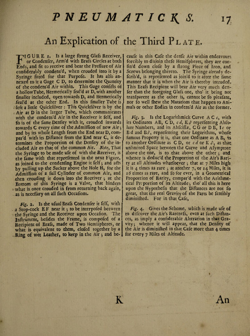 n PNEUMATIC S. An Explication of the Third Plate, FI G U R E i. Is a large ftrong Glafs Receiver, or Condenfer, Arm’d with Brafs Circles at both Ends, and fit to receive and bear the Preffure of Air confiderably condens’d, when crouded into it by a Syringe fitted for that Purpofe. It has alfo an¬ nexed to it a Gage C D, to determine the Quantity of the condens’d Air within. This Gage confifts of a hollowTube, Hermetically feal’d at D, with another fmaller included, open towards D, and Hermetically feal’d at the other End. In this fmaller Tube is iTeft a little Quickfilver : This Quickfilver is by the L Air at D in the larger Tube, which communicates with the condens’d Air in the Receiver it felf, and fo is of the fameDenfity with it, crouded inwards towards C every time of the Admiffton of new Air-, and by its whole Length from the End nearD, com¬ par’d with its Diftance from the End near C, it de¬ termines the Proportion of the Denfity of the in¬ cluded Air to that of the common Air. Note, That the Syringe to be made ufe of with the Receiver, is the fame with that reprefented in the next Figure, as joined to the condenfing Engine it felf-, and arts by pulling up the Sucker above the Hole H, for the Admifiion of a full Cylinder of common Air, and then crouding it down into the Receiver * at the Bottom of this Syringe is a Valve, that hinders . what is once crouded in from returning back again, as is necefiary on all fuch Occafions. Fig, 2. Is the ufual Brafs Condenfer it felf, with - a Stop-cock EF near it to be interpofed between the Syringe and the Receiver upon Occafion. The Inftrument, befides the Frame, is compofed of a Recipient of Brafs, made of Two Hemilpheres, or what is equivalent to them, clofed together by a . Ring of wet Leather, to keep in the Air -, and be- caufe in this Cafe the denfe Air within endeavours forcibly to disjoin thefe Hemifpheres, they are con¬ fin’d down clofe by a flrong Piece of Iron, and Screws belonging thereto. The Syringe already de- fcrib’d, is reprefented as join’d to it alter the lame manner that it is when the Air is thereby intruded. This Brafs Recipient will bear Air very much den- fer than the foregoing Glafs one, tho’ it being not tranlparent as the other is, cannot be fo pleafant, nor fo well (hew the Mutations that happen to Ani¬ mals or other Bodies in condens’d Air as the former. Fig, 5. Is the Logarichmick Curve A C c, with its Ordinates AB, CD, cd, KT reprelenting Abfo- lute Numbers, and its Abfcifhr, C G or D B, Ic or B d and E/, reprefenting their Logarithms, whole famous Property it is, that one Ordinate as A B, is to another Ordinate as CD, or erf or K T, as that unlimited Space between the Curve and Afymptote above the one, is to that above the other ; and whence is deduc’d the Proportion of the Air’s Rari¬ ty at all Altitudes whatfoever ; that at 7 Miles high it is 4 times as rare } at another 7, or 14 Miles, it is 16 times as rare, and fo for ever, in a Geometrical Proportion of Rarity, compar’d with the Arithme¬ tical Prcportion of its Altitude-, tho’ all this is here upon the Hypothefis that the Diftances are not fo great, that the real Graviry of the Parts be fenfibly diminifhed. For in that Cafe, Fig. 4. Gives the Scheme, which is made ufe of to difeover the Air’s Rarenefs, even at fuch Diftan¬ ces, as imply a confiderable Alteration in that Gra¬ vity-, whence it will appear, that the Denfity of the Air is diminiftied in that Cafe more than 4 times for every 7 Miles of Altitude. 1 K An