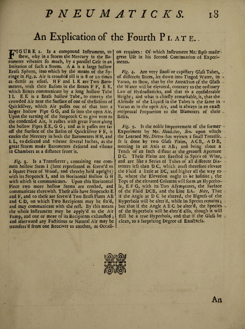 m An Explication of the Fourth Plate.. FIGURE i* Is a compound Inffrument, to (hew, why in a Storm the Mercury in the Ba¬ rometer vibrates fo mueh, by a parallel Cafe in an Imitation of fuch a Storm. A A is a large hollow Brafs Sphere, into which by the means of the Sy¬ ringe in Fig. 2. Air is crouded till it is 8 or io times as denfe as ufual. H F and L K are Two Baro¬ meters, with their Bafons in the Boxes F F, K K, which Boxes communicate by a Jong hollow Tube II. E E is a Brafs hollow Tube, to convey the crowded Air near the Surface of one of theBafons of Quickfilver, which Air paffes out of that into a larger hollow Pipe G G, and fo into the open Air. Upon the turning of the Stopcock C to give vent to the condenfed Air, it rufhes with great Force along the hollow Pipes EE, G G j and as it paffes not far off the Surface of the Bafon of Quick filvcr F F, it caufes the Mercury in both the Barometers H H, and L L, to defcend and vibrate feveral Inches, as the great Storm made Barometers defcend and vibrate in Chambers at a diffance frorrr it. Fig. 3. Is a Transferrer ; containing one com¬ mon hollow Stem I (here reprefented as fcrevtf’d to a fquare Piece of Wood, and thereby held upright) with its Stopcock I, and its Horizontal Hollow G H with which it communicates. Upon this Horizontal Piece two more hollow Steins are eretted, and communicate therewith. Thefe alfo have Stopcocks E and F, and to thefe are fcrew’d Two Brafs Plates AB and C D, on which Two Recipients may be fix’d, and may communicate with the red. By this means the whole Inftrument may be apply’d to the Air Pump, and one or more of its Recipients exhaufted ; and afterward any Factitious or Natural Air may be transferfd from one Receiver to another, as Occafi- on requires: Of which Inffrument Mr/Boyle made; great Ufe in his Second Continuation of Experi¬ ments. Fig. 4. Are very fmali or capillary Glafs Tubes, of different Bores, let down into Tinged Water, in v Vacuo, to fhevv, that by the Attraction of the Glafs the Water will be elevated, contrary to the ordinary Law of Hydroffaticks, and that to a confiderable Height $ and what is chiefly remarkable, is, that the Altitude of the Liquid in the Tubes is the fame in * Vacuo as in the open Air, and is always in an exaft reciprocal Proportion to the Diameters of their .v Bafes. Fig. 5. Is the noble Improvement of the former v Experiment by Mr. Hauksbee, Sen. upon which the Learned Mr. Ditton has written a fmali Treatife. . It is done by two Glafs Plains, ACB,, ADB, meeting in an Axis at AB.; and being about a Tenth of an Inch diffant at the greateft Aperture DC. Thefe Plains are Eroded in Spirit of Wine, . and are like a Series of Tubes of all different Dia¬ meters lefs than D C, which muff therefore elevate the Fluid a little at DC, and higher all the way to - B, where the Elevation ought to be Infinite ; the Tops of the elevated Columns will form an Hyperbo¬ la, E F G, with its Two Afymptotes, the Surface of the Fluid DCB, and the Line BA. Note, Thae if the Angle at D C be altered, the Bignefs of the Hyperbola will be alter’d, while its Species remains; but that if the Angle ABC be alter’d, the Species - of the Hyperbola will be alter’d alfo, though it will ffill be a true Hyperbola, and that if the Glafe be c clean, to a furprizing Degree of Exadnefs. An