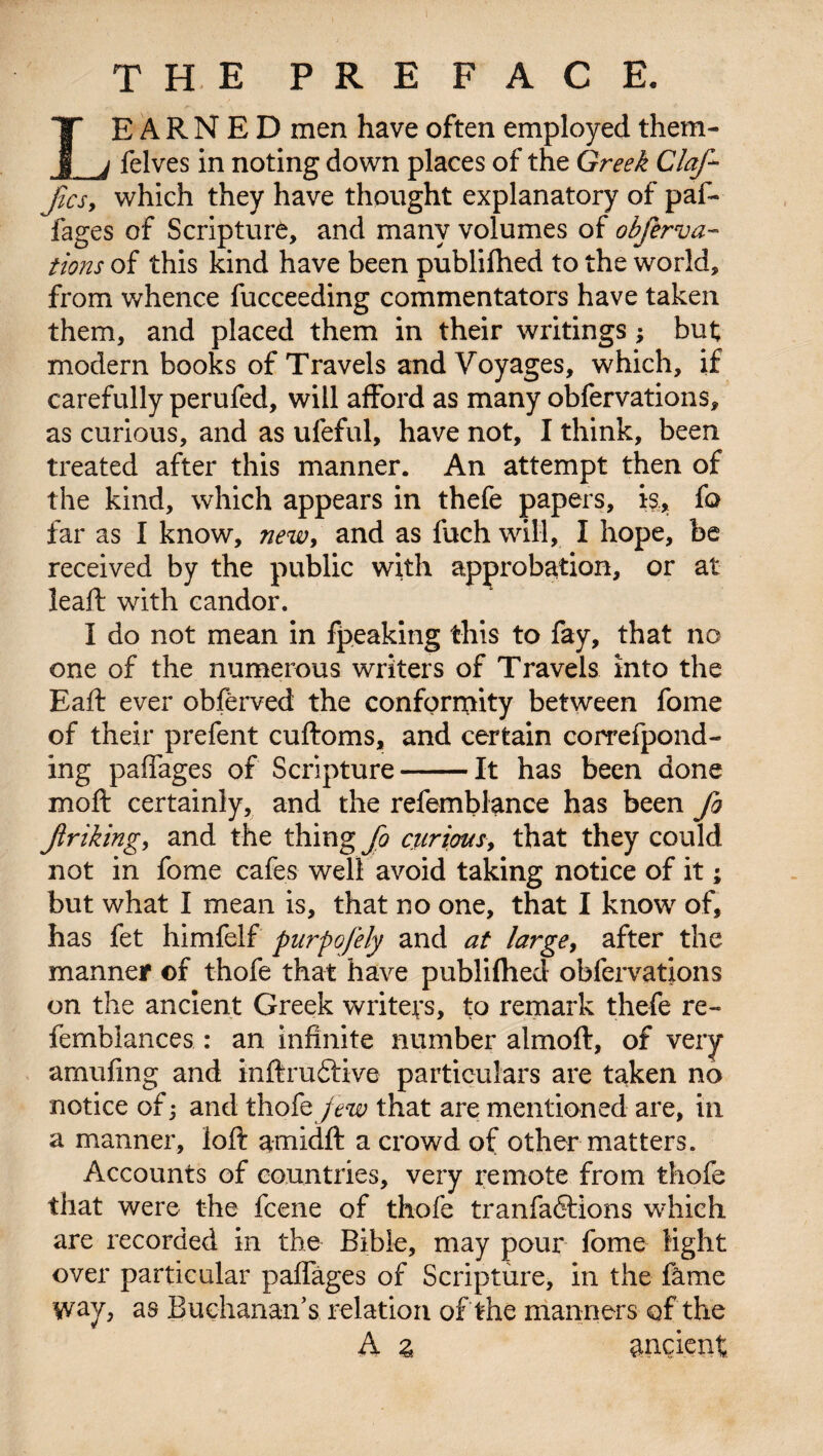 the preface. IE A R N E D men have often employed them- _j felves in noting down places of the Greek Claj- Jics, which they have thought explanatory of paf- fages of Scripture, and many volumes of obferva- tions of this kind have been publifhed to the world, from whence fucceeding commentators have taken them, and placed them in their writings; but modern books of Travels and Voyages, which, if carefully perufed, will afford as many obfervations, as curious, and as ufeful, have not, I think, been treated after this manner. An attempt then of the kind, which appears in thefe papers, is, fo far as I know, new, and as fuch will, I hope, be received by the public with approbation, or at leaft with candor. I do not mean in fpeaking this to fay, that no one of the numerous writers of Travels into the Eaft ever obferved the conformity between fome of their prefent cuftoms, and certain correfpond- ing paffages of Scripture-It has been done moft certainly, and the refemblance has been fa jinking, and the thing s curious, that they could not in fome cafes well avoid taking notice of it; but what I mean is, that no one, that I know of, has fet himfelf purpofely and at large, after the manner ©f thofe that have publifhed obfervations on the ancient Greek writers, to remark thefe re- femblances : an infinite number almoft, of very arnufmg and inftruftive particulars are taken no notice of j and thofe jew that are mentioned are, in a manner, loft amidft a crowd of other matters. Accounts of countries, very remote from thofe that were the fcene of thofe tranfafilions which are recorded in the Bible, may pour fome light over particular paffages of Scripture, in the fame way, as Buchanan’s relation of the manners of the A % ancient