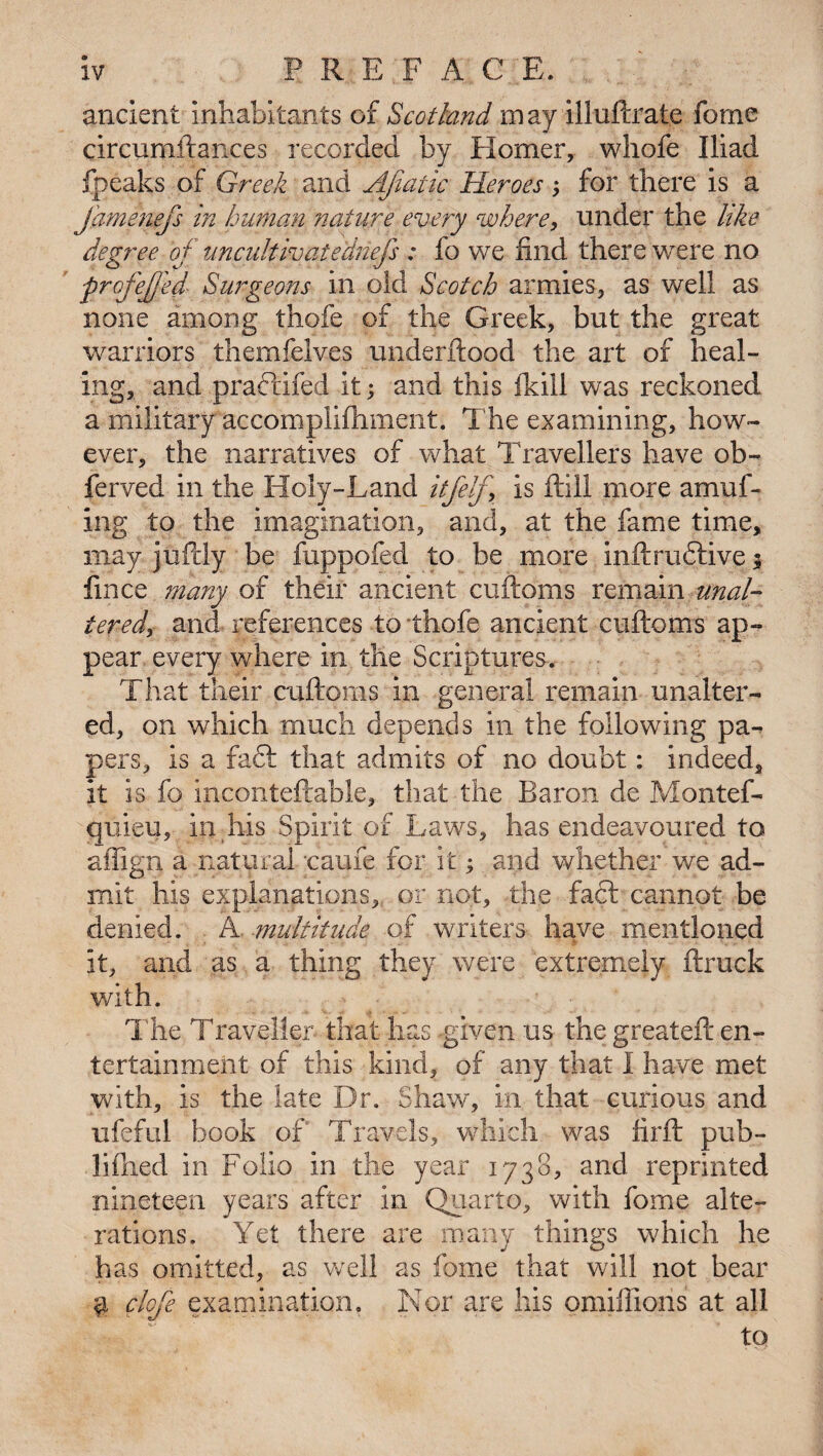 ancient inhabitants of Scotland may illuftrate forne circumftances recorded by Homer, whole Iliad fpeaks of Greek and AJiatic Heroes; for there is a Jamenefs in human nature every where, under the like degree of uncult ivatediiefs : fo we find there were no ■profejjed Surgeons in old Scotch armies, as well as none among thofe of the Greek, but the great warriors themfelves underftood the art of heal¬ ing, and praftifed it; and this fkill was reckoned a military accomplifhment. The examining, how¬ ever, the narratives of what Travellers have ob- ferved in the Holy-Land itfelf, is ftiil more amuf- ing to the imagination, and, at the fame time, may juflly be fuppofed to be more inftru£tive$ fmce many of their ancient cuftoms remain unal¬ tered, and references to thofe ancient cuftoms ap¬ pear every where in the Scriptures. That their cuftoms in general remain unalter¬ ed, on which much depends in the following pa¬ pers, is a faft that admits of no doubt: indeed, it is fo inconteftable, that the Baron de Montef- quieu, In his Spirit of Laws, has endeavoured to affign a natural -came for it; and whether we ad¬ mit his explanations, or not, the fact cannot be denied. A. multitude of writers have mentioned it, and as a thing they were extremely ftruck with. The Traveller that has -given us the greateft en¬ tertainment of this kind, of any that I have met with, is the late Dr. Shaw, in that curious and ufeful book of' Travels, which was flrft pub- liflied in Folio in the year 1738, and reprinted nineteen years after in Quarto, with feme alte¬ rations. Yet there are many things which he has omitted, as well as fame that will not bear a clofe examination. Nor are his omiffions at all to