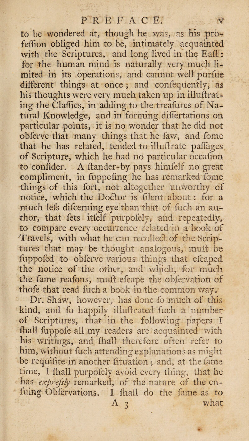 to be wondered at, though he was, as his pro-* feffion obliged him to be, intimately acquainted with the Scriptures, and long lived in the Eaft : for the human mind is naturally very much li¬ mited in its operations, and cannot well purfue different things at once 5 and confequently, as his thoughts were very much taken up in illuftrat- ing the Claffics, in adding to the treafures of Na¬ tural Knowledge, and in forming differtations on particular points, it is no wronder that he did not obferve that many things that he faw, and feme that he has related, tended to illuftrate paffages. of Scripture, which he had no particular occalion to confider. A ftander-by pays himfelf no great compliment, in fuppofing he has remarked feme things of this fort, not altogether unworthy of notice, which the Dottor is filent about: for a much lefs difcerning eye than that of fuch an au¬ thor, that fets itfelf purpofely, and repeatedly, to compare every occurrence related in a book of Travels, with what he can recolledl of the Scrip¬ tures that may be thought analogous, muft be fuppofed to obferve various things that efcaped the notice of the other, and which, for much the fame reafons, muft efcape the obfervation of thofe that read fuch a book in the common way. Dr. Shaw, however, lias done fo much of this kind, and fo happily illuftrated fuch a number of Scriptures, that in the following papers i fhall fuppofe all my readers are acquainted with his writings, and fhall therefore often refer to him, without fuch attending explanations as might be requifite in another fituation* and, at the fame time, I fhall purpofely avoid every thing, that he has exprefsly remarked, of the nature of the en- fuing Obfervations, I fhall do the fame as to A 3 what