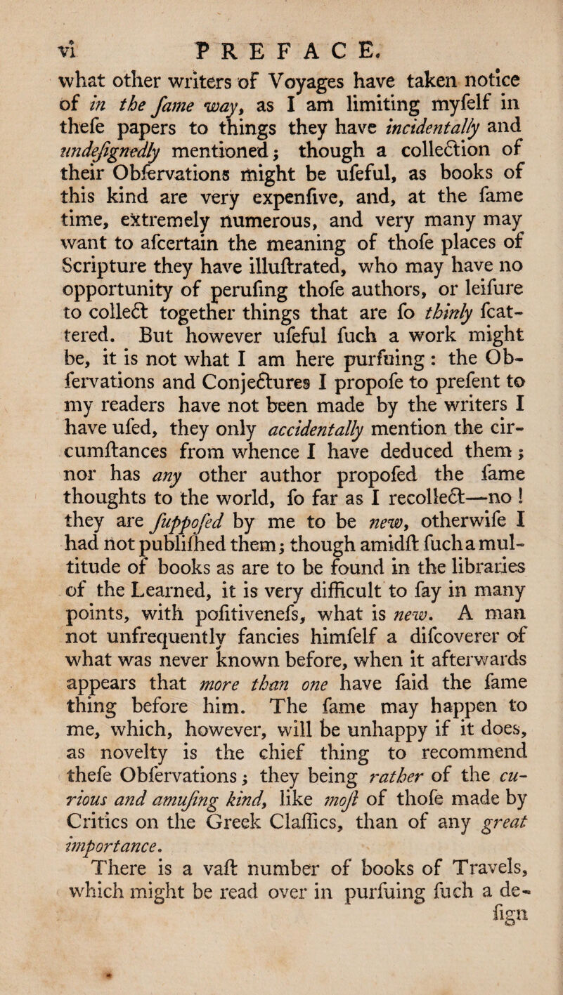 what other writers of Voyages have taken notice of in the fame way, as I am limiting myfelf in thefe papers to things they have incidentally and iindefignedly mentioned; though a collection of their Obfervations might be ufeful, as books of this kind are very expenfive, and, at the fame time, extremely numerous, and very many may want to afcertain the meaning of thofe places of Scripture they have illuftrated, who may have no opportunity of perufing thofe authors, or leifure to collect together things that are fo thinly fcat- tered. But however ufeful fuch a work might be, it is not what I am here pur filing : the Ob- fervations and Conje£ture§ I propofe to prefent to my readers have not been made by the writers I have ufed, they only accidentally mention the cir- cumftances from whence I have deduced them; nor has any other author propofed the fame thoughts to the world, fo far as I recolledt—no ! they are fuppofed by me to be new, otherwife I had not publifhed them; though amidft fuch a mul¬ titude of books as are to be found in the libraries of the Learned, it is very difficult to fay in many points, with pofitivenefs, what is new. A man not unfrequently fancies himfelf a difcoverer of what was never known before, when it afterwards appears that more than one have faid the fame thing before him. The fame may happen to me, which, however, will be unhappy if it does, as novelty is the chief thing to recommend thefe Obfervations; they being rather of the cu¬ rious and amufng kind, like ?noft of thofe made by Critics on the Greek Claffics, than of any great importance. There is a vaft number of books of Travels, which might be read over in purfuing fuch a de« fign