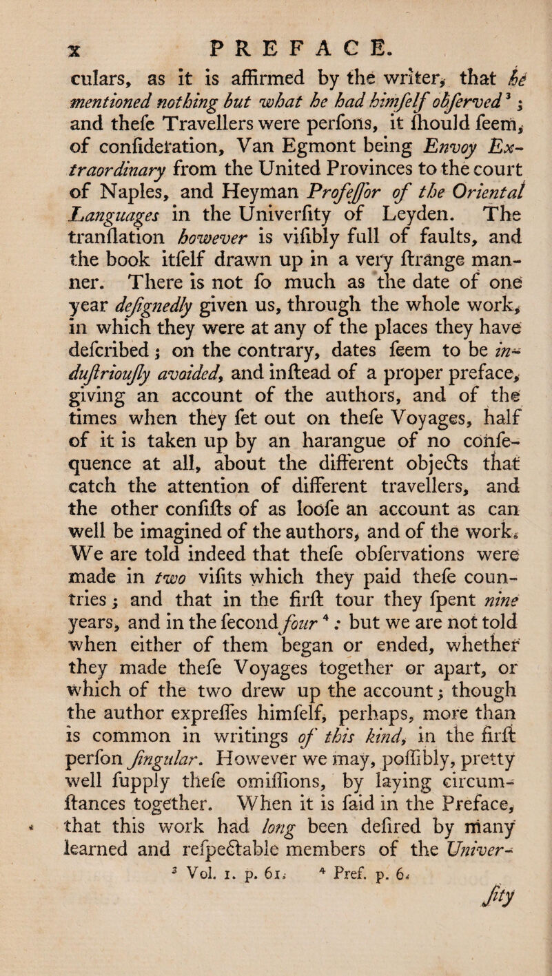 culars, as it is affirmed by the writer* that hi mentioned nothing but what he had himfelf obferved3; and thefe Travellers were performs, it ftiould feem* of confidetation, Van Egmont being Envoy Ex¬ traordinary from the United Provinces to the court of Naples, and Heyman Profejfor of the Oriental Languages in the Univerfity of Leyden. The tranflation however is vilibly full of faults, and the book itfelf drawn up in a very Arrange man¬ ner. There is not fo much as the date of one year defgnedly given us, through the whole work* in which they were at any of the places they have defcribed; on the contrary, dates feem to be in- dufrioujly avoided, and inftead of a proper preface, giving an account of the authors, and of the times when they fet out on thefe Voyages, half of it is taken up by an harangue of no cohfe- quence at all, about the different objects that catch the attention of different travellers, and the other confifts of as loofe an account as can well be imagined of the authors* and of the work* We are told indeed that thefe obfervations were made in two vifits which they paid thefe coun¬ tries ; and that in the firft tour they fpent nine years, and in the fecond four4: but we are not told when either of them began or ended, whether they made thefe Voyages together or apart, or which of the two drew up the account; though the author expreffes himfelf, perhaps, more than is common in writings of this kind, in the firft perfon fngidar. However we may, poffibly, pretty well fupply thefe omiffions, by laying circum- ftances together. When it is faid in the Preface, * that this work had long been defired by many learned and refpedtabie members of the Univer- z Vol. i. p. 61* 4 Pref. p. 6* Jy