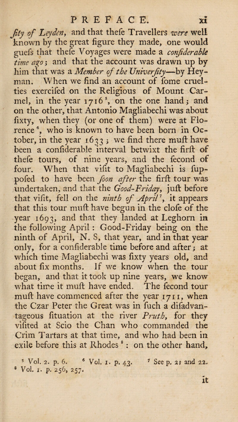 JUy of Leyden, and that thefe Travellers were well known by the great figure they made, one would guefs that thefe Voyages were made a confiderable time ago; and that the account was drawn up by him that was a Member of the Univerfty—by Hey- man. When we find an account of fome cruel¬ ties exercifed on the Religious of Mount Car¬ mel, in the year 1716 5, on the one hand; and on the other, that Antonio Magliabechi was about fixty, when they (or one of them) were at Flo¬ rence 6, who is known to have been born in Oc¬ tober, in the year 1633 j we find there mull have been a confiderable interval betwixt the firft of thefe tours, of nine years, and the fecond of four. When that vifit to Magliabechi is fup- pofed to have been foon after the firft tour was undertaken, and that the Good-Friday, juft before that vifit, fell on the ninth of April1, it appears that this tour muft have begun in the clofe of the year 1693, and that they landed at Leghorn in the following April: Good-Friday being on the ninth of April, N. S, that year, and in that year only, for a confiderable time before and after; at which time Magliabechi was fixty years old, and about fix months. If we know when the tour began, and that it took up nine years, we knovr what time it muft have ended. The fecond tour muft have commenced after the year 1711, when the Czar Peter the Great was in fuch a difadvan- tageous fituation at the river P?~uth, for they vifited at Scio the Chan who commanded the Crim Tartars at that time, and who had been in exile before this at Rhodes8: on the other hand, 5 Vol. 2. p. 6. 6 Vol. 1. p. 43. 7 See p, 21 and 22* ® Vol. 1. p. 256, 257. It