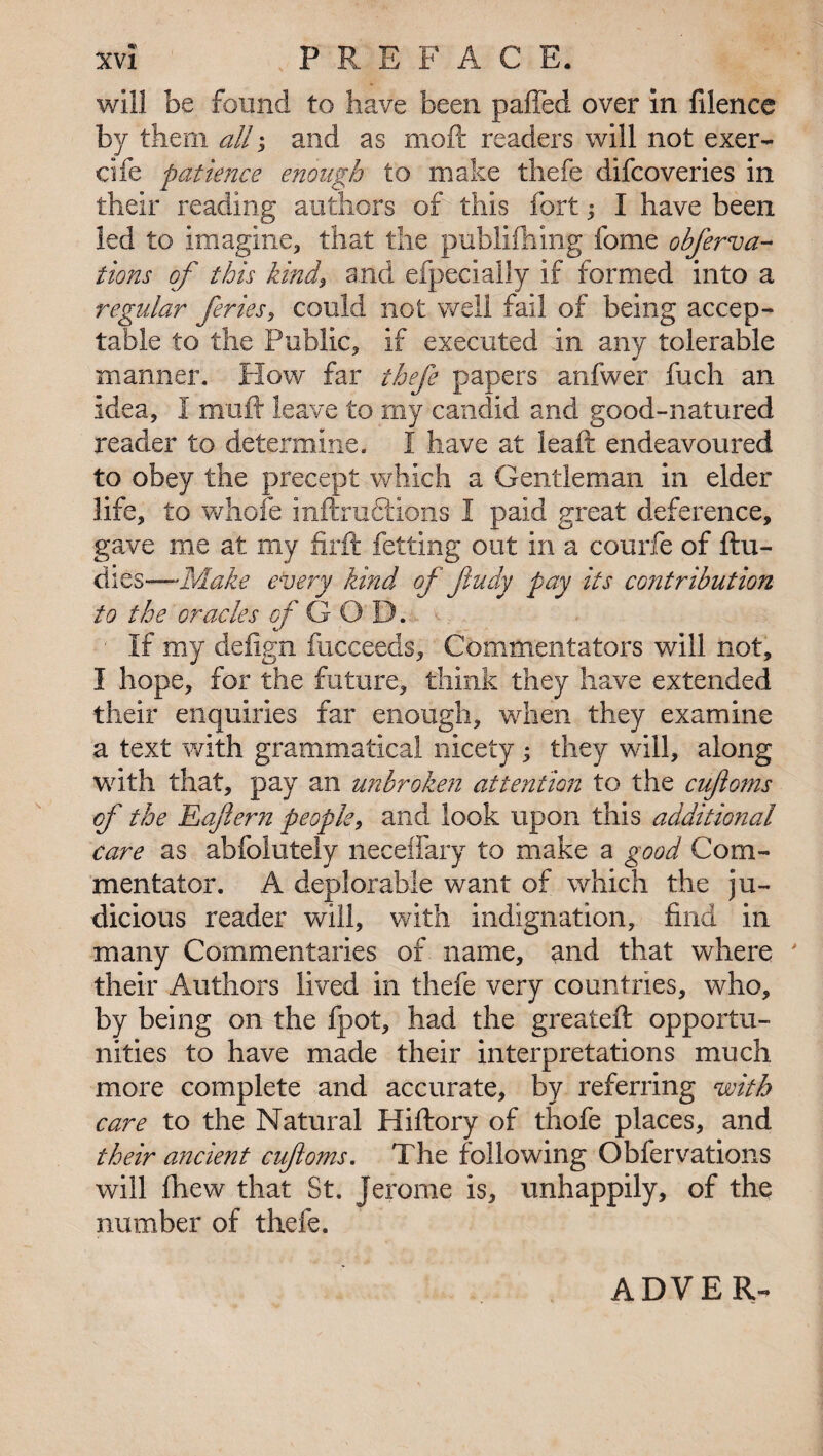 will be found to have been paffed over in filence by them all; and as mod: readers will not exer- cife patience enough to make tliefe difcoveries in their reading authors of this fort; I have been led to imagine, that the publifhing fome obferva- tions of this kind, and efpecially if formed into a regular feries, could not well fail of being accep¬ table to the Public, if executed in any tolerable manner. How far thefe papers anfwer fuch an idea, I xnuft leave to my candid and good-natured reader to determine. I have at lead: endeavoured to obey the precept which a Gentleman in elder life, to whole inftructions I paid great deference, gave me at my firft fetting out in a courfe of ftu- dies—* Make every kind of ftudy pay its contribution to the oracles of GOD. If my defign fucceeds. Commentators will not, I hope, for the future, think they have extended their enquiries far enough, when they examine a text with grammatical nicety; they will, along with that, pay an unbroken attention to the cuftoms of the Eajlern people, and look upon this additional care as abfolutely neceffary to make a good Com¬ mentator. A deplorable want of which the ju¬ dicious reader will, with indignation, find in many Commentaries of name, and that where ' their Authors lived in tliefe very countries, who, by being on the fpot, had the greateft opportu¬ nities to have made their interpretations much more complete and accurate, by referring with care to the Natural Hiftory of thofe places, and their ancient cufoms. The following Obfervations will fhew that St. Jerome is, unhappily, of the number of thefe. ADVER-