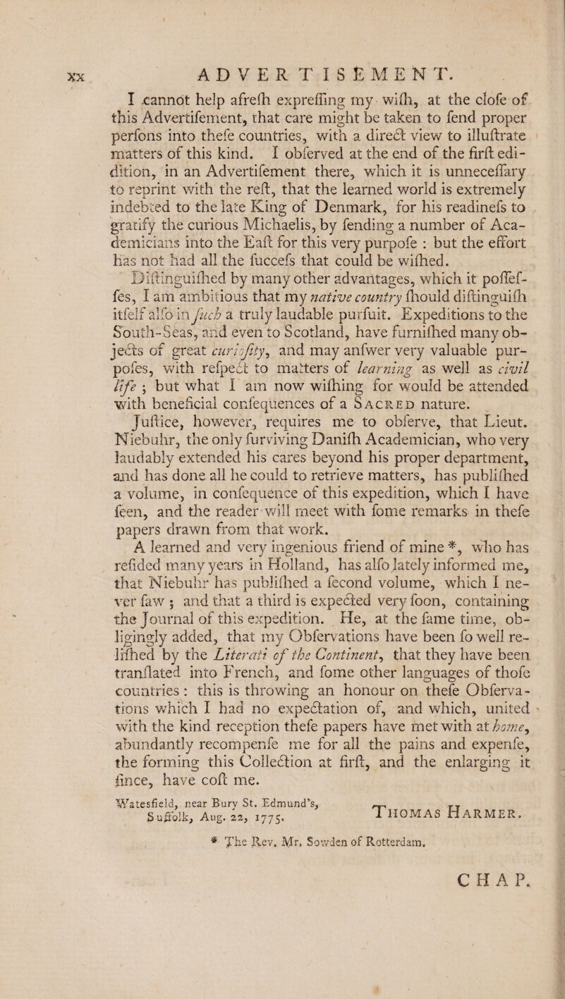 I ADVERTISE M E N T. I cannot help afrefh expreffing my wifh, at the clofe of this Advertifement, that care might be taken to fend proper perfons into thefe countries, with a direcSt view to illuftrate matters of this kind. I obferved at the end of the firft edi- dition, in an Advertifement there, which it is unneceffary to reprint with the reft, that the learned world is extremely indebted to the late King of Denmark, for his readinefs to gratify the curious Michaelis, by fending a number of Aca¬ demicians into the Eaft for this very purpofe : but the effort has not had all the fuccefs that could be wiftied. Diftinguifhed by many other advantages, which it poffef- fes, I am ambitious that my native country fhould diftinguilh itfelf aifo in juch a truly laudable purfuit. Expeditions to the South-Seas, and even to Scotland, have furnifhed many ob¬ jects of great cur lofty, and may anfwer very valuable pur¬ poses, with refpedfc to matters of learning as well as civil life ; but what I am now wifhing for would be attended with beneficial confequences of a Sacred nature. Juftice, however, requires me to obferve, that Lieut. Niebuhr, the only fumving Danifti Academician, who very laudably extended his cares beyond his proper department, and has done all he could to retrieve matters, has publifhed a volume, in confequence of this expedition, which I have feen, and the reader will meet with fome remarks in thefe papers drawn from that work. A learned and very ingenious friend of mine who has refided many years in Holland, has alfo lately informed me, that Niebuhr has publifhed a fecond volume, which I ne¬ ver faw 5 and that a third is expected very foon, containing the Journal of this expedition. He, at the fame time, ob¬ ligingly added, that my Obfervations have been fo well re- lifhed by the Literati of the Continent, that they have been tranilated into French, and fome other languages of thofe countries: this is throwing an honour on thefe Obferva¬ tions which I had no expectation of, and which, united with the kind reception thefe papers have met with at home9 abundantly recompenfe me for all the pains and expenfe, the forming this Collection at firft, and the enlarging it ftnce, have coft me. Watesfield, near Burv St. Edmund’s, —, TT Suffolk, Aug. 22, 1775. Thomas Farmer. # 'J'he Rev. Mr. Sowden of Rotterdam, CHAP.