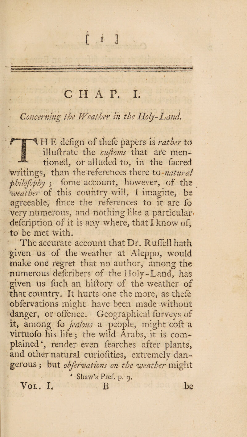 / CHAP. I. r * ' [ v ■ . r l Concerning the Weather in the Holy-Land, TH E defign of thefe papers is rather to illuftrate the cufto?ns that are men* tioned, or alluded to, in the facred writings, than the references there to-natural philofophy ; feme account, however, of the weather of this country will, I imagine, be agreeable, fince the references to it are fo very numerous, and nothing like a particular* defcription of it is any where, that I know of, to be met with. The accurate account that Dr. RufTell hath given us of the weather at Aleppo, would make one regret that no author, among the numerous defcribers of the Holy-Land, has given us fuch an hiftory of the weather of that country. It hurts one the more, as thefe obfervations might have been made without danger, or offence. Geographical furveys of it, among fo jealous a people, might coft a virtuofo his life 5 the wild Arabs, it is com* plained1, render even fearches after plants, and other natural curiofities, extremely dan* gerous; but obfervations on the weather might 1 Shaw’s Pref. p. 9. B VOL, I* be