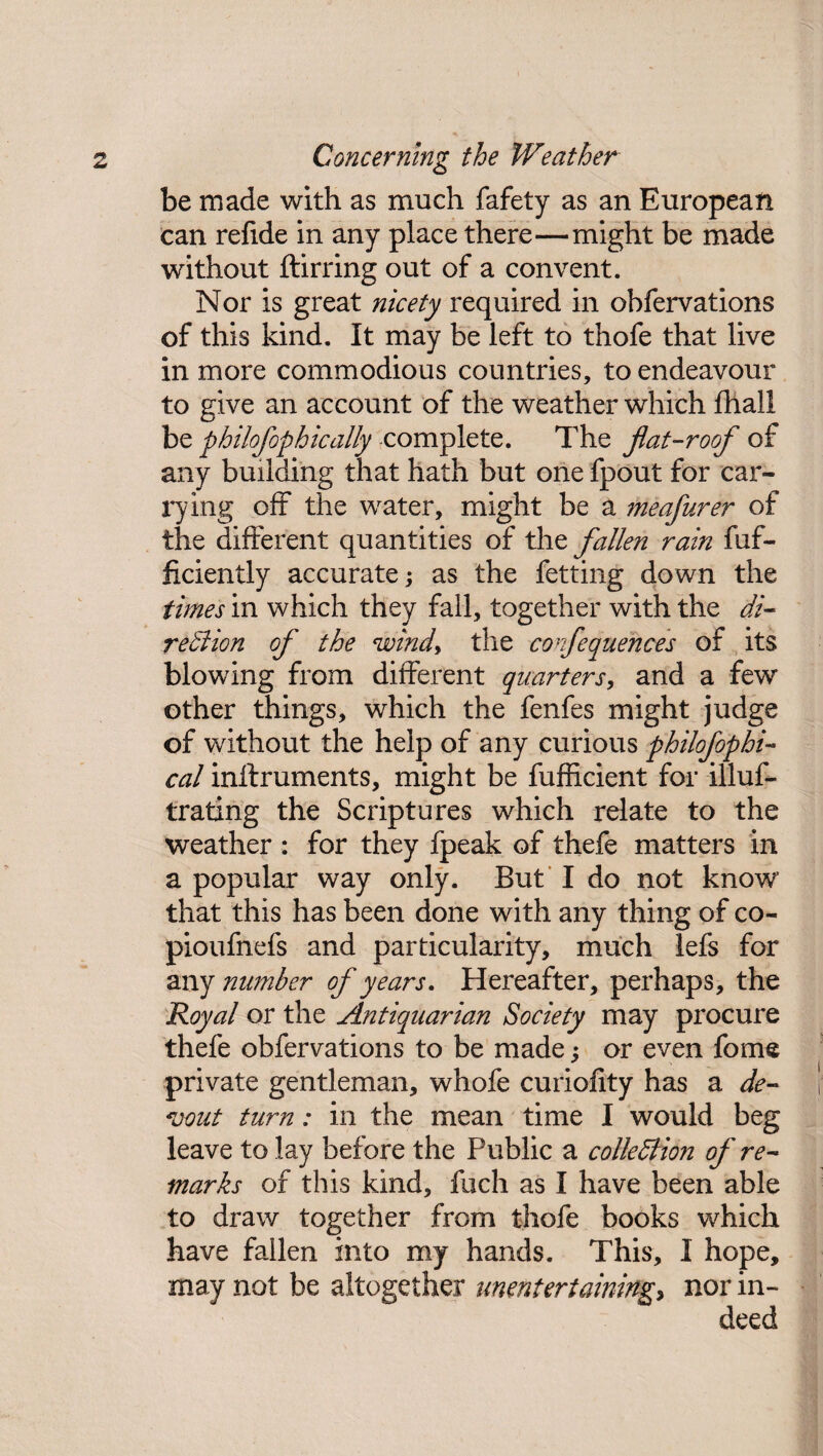 be made with as much fafety as an European can refide in any place there—might be made without ftirring out of a convent. Nor is great nicety required in obfervations of this kind. It may be left to thofe that live in more commodious countries, to endeavour to give an account of the weather which fhall be philofophically complete. The fiat-roof of any building that hath but one fpout for car¬ rying off the water, might be a meafurer of the different quantities of the fallen rain fuf- ficiently accurate; as the fetting down the times in which they fall, together with the di- region of the windy the confequences of its blowing from different quarters, and a few other things, which the fenfes might judge of without the help of any curious philofophi- cal inftruments, might be fufficient for illus¬ trating the Scriptures which relate to the weather : for they fpeak of thefe matters in a popular way only. But I do not know that this has been done with any thing of co- pioufnefs and particularity, much lefs for any number of years. Hereafter, perhaps, the Royal or the Antiquarian Society may procure thefe obfervations to be made ; or even fome private gentleman, whofe curiofity has a de¬ vout turn: in the mean time I would beg leave to lay before the Public a collection of re¬ marks of this kind, fuch as I have been able to draw together from thofe books which have fallen into my hands. This, I hope, may not be altogether unenteriaining> nor in¬ deed