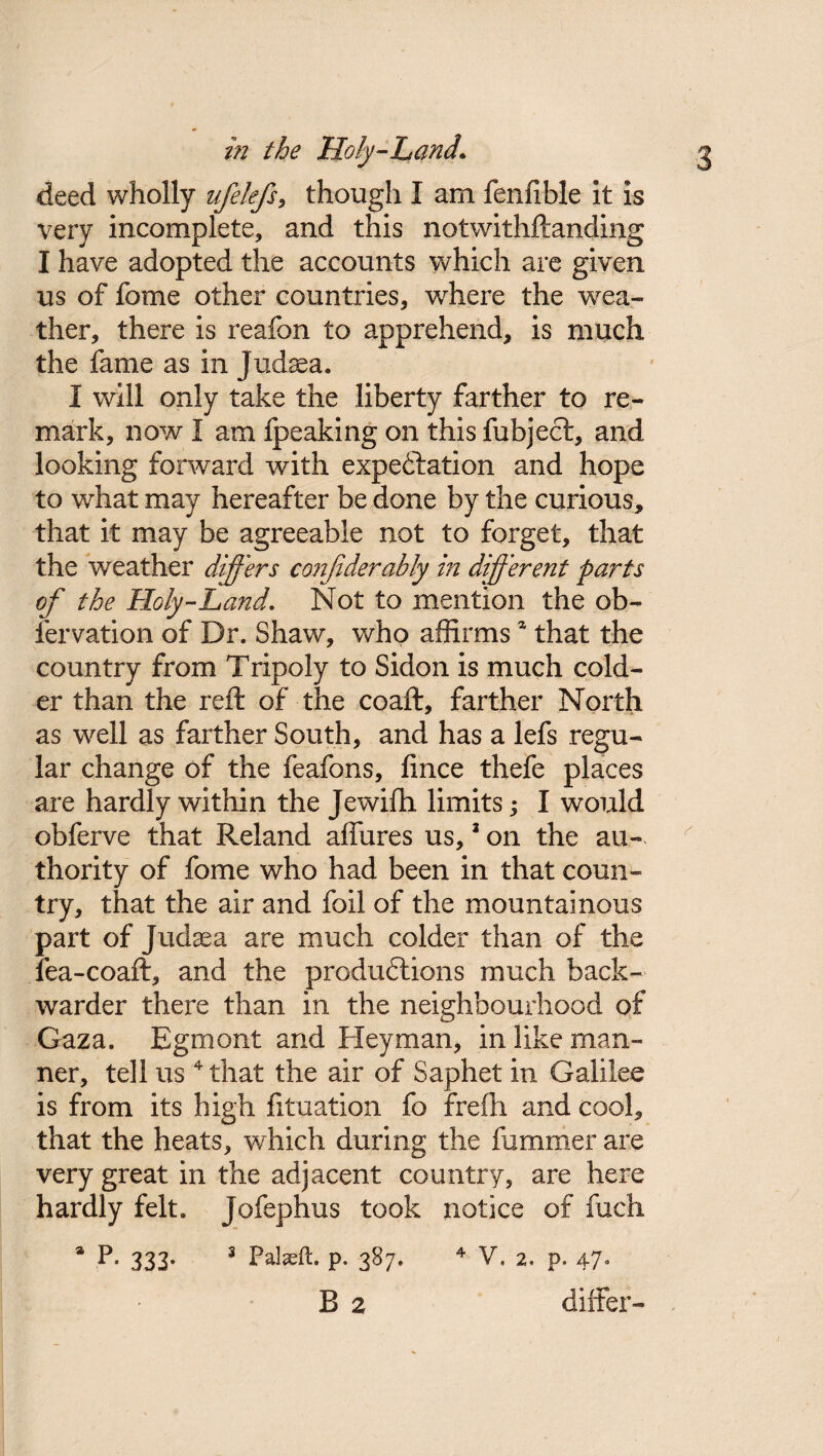 deed wholly ufelefs, though I am fenfible it is very incomplete, and this notwithstanding I have adopted the accounts which are given us of fome other countries, wdiere the wea¬ ther, there is reafon to apprehend, is much the fame as in Judaea. I will only take the liberty farther to re¬ mark, now I am fpeaking on this fubject, and looking forward with expectation and hope to what may hereafter be done by the curious, that it may be agreeable not to forget, that the weather differs conjiderably in different parts of the Holy-Land. Not to mention the ob- iervation of Dr. Shaw, who affirmsa that the country from Tripoly to Sidon is much cold¬ er than the reft of the coaft, farther North as well as farther South, and has a lefs regu¬ lar change of the feafons, fince thefe places are hardly within the Jewifh limits I would obferve that Reland allures us,3 on the au¬ thority of fome who had been in that coun¬ try, that the air and foil of the mountainous part of Judaea are much colder than of the fea-coaft, and the productions much back- warder there than in the neighbourhood of Gaza. Egrnont and Heyman, in like man¬ ner, tell us 4 that the air of Saphet in Galilee is from its high fituation fo frefh and cool, that the heats, which during the hammer are very great in the adjacent country, are here hardly felt. Jofephus took notice of fuch * R 333* 3 Palseft. P- 387. 4 V. 2. p. 47. B 2 differ-