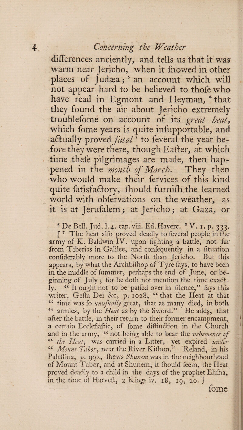 differences anciently, and tells us that it was warm near Jericho, when it fnowed in other places of Judaea; 5 an account which will not appear hard to be believed to thofe who have read in Egmont and Hey man, 4 that they found the air about Jericho extremely troublefome on account of its great heat, which fome years is quite infupportabie, and aft ually proved fatal7 to feveral the year be¬ fore they were there, though Eafter, at which time thefe pilgrimages are made, then hap¬ pened in the month of March. They then who would make their fervices of this kind quite fatisfaftory, fhould furnifli the learned world with obfervations on the weather, as it is at Jerufalem; at Jericho; at Gaza, or 5 De Bell. Jud. 1.4. cap.viii. Ed.Haverc. 6 V. 1. p. 333. [ 7 The heat alfo proved deadly to feveral people in the army of K. Baldwin IV. upon lighting a battle, not far from Tiberias in Galilee, and confequently in a fituation conliderably more to the North than Jericho. But this appears, by what the Archbifliop of Tyre fays, to have been in the middle of fummer, perhaps the end of June, or be¬ ginning of July ; for he doth not mention the time exact¬ ly. “ It ought not to be palled over in filence,” fays this writer, Gefta Dei &c, p. 1028, “that the Heat at that “ time was fo unufually great, that as many died, in both “ armies, by the Heat as by the Sword.” He add^, that after the battle, in their return to their former encampment, a certain Eccleliaftic, of fome didindlion in the Church and in the army, “ not beihg able to bear the vehemence of “ the Heat, was carried in a Litter, yet expired under “ Mount Tabor, near the River Kifhon.” Reland, in his Paledina, p. 992, fhews Shunem was in the neighbourhood of Mount 'Labor, and at Shunem, it fhould feem, the Heat proved deadly to a child in the days of the prophet Elilha, in the time of Harveft, 2 Kings iv. iS, 19, 20. ] fome