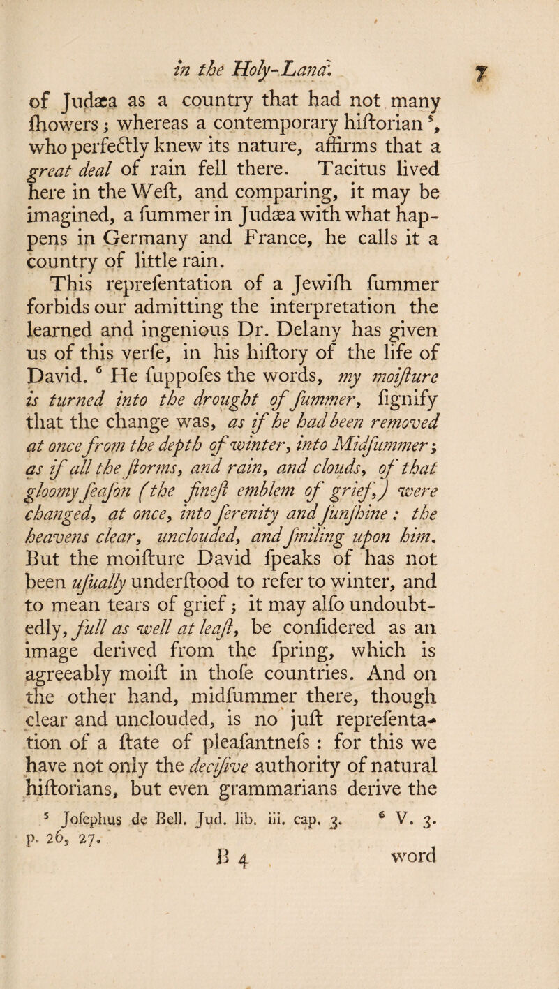 of Judaea as a country that had not many fhowers; whereas a contemporary hiftorian % who perfeftly knew its nature, affirms that a great deal of rain fell there. Tacitus lived here in the Weft, and comparing, it may be imagined, a fummer in Judaea with what hap¬ pens in Germany and France, he calls it a country of little rain. This reprefentation of a Jewifh fummer forbids our admitting the interpretation the learned and ingenious Dr. Delany has given us of this verfe, in his hiftory of the life of David. 6 He fuppofes the words, my moifure is turned into the drought of fummer, fignify that the change was, as if he had been removed at once from the depth of winter, into Midfummer; as if all the forms, and rain, and clouds, of that gloomy feafon (the finefi emblem of grief ) were changed, at once, into ferenity and funjhine: the heavens clear, unclouded, and failing upon him. But the moifture David fpeaks of has not been ufually underftood to refer to winter, and to mean tears of grief; it may alfo undoubt¬ edly, full as well at leaf, be confidered as an image derived from the fpring, which is agreeably moift in thofe countries. And on the other hand, midfummer there, though clear and unclouded, is no juft reprefenta¬ tion of a ftate of pleafantnefs : for this we have not only the decifve authority of natural hiftorians, but even grammarians derive the 5 Jofephus de Bell, Jud. lib, iii, cap, 3, 6 V. 3. p. 26, 27. ' B 4 word