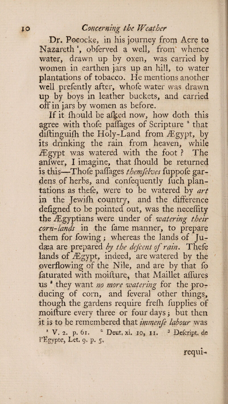 Dr. Pococke, in his journey from Acre to Nazareth *, obferved a well, from' whence water, drawn up by oxen, was carried by women in earthen jars up an hill, to water plantations of tobacco. He mentions another well prefently after, whofe water was drawn up by boys in leather buckets, and carried off in jars by women as before. If it fhould be afked now, how doth this agree with thofe palfages of Scripture * that diftinguifh the Holy-Land from /£gypt, by its drinking the rain from heaven, while /Egypt was watered with the foot ? The anfwer, I imagine, that fhould be returned is this—Thofe palfages themfelves fuppofe gar¬ dens of herbs, and confequently fuch plan¬ tations as thefe, were to be watered by art in the Jewifh country, and the difference defigned to be pointed out, was the neceflity the /Egyptians were under of watering their corn-lands in the fame manner, to prepare them for fowing; whereas the lands of Ju¬ daea are prepared by the dejcent of rain. Thefe lands of /Egypt, indeed, are watered by the overflowing of the Nile, and are by that fo faturated with moifture, that Maillet affures us * they want no more watering for the pro¬ ducing of corn, and feveral other things, though the gardens require frefh fupplies of moifture every three or four days; but then it is to be remembered that immenfe labour was * V. 2. p. 61. “ Deut, xi. io, n. 3 Defcript, de rEgypte, Let. 9. p. 5, requL