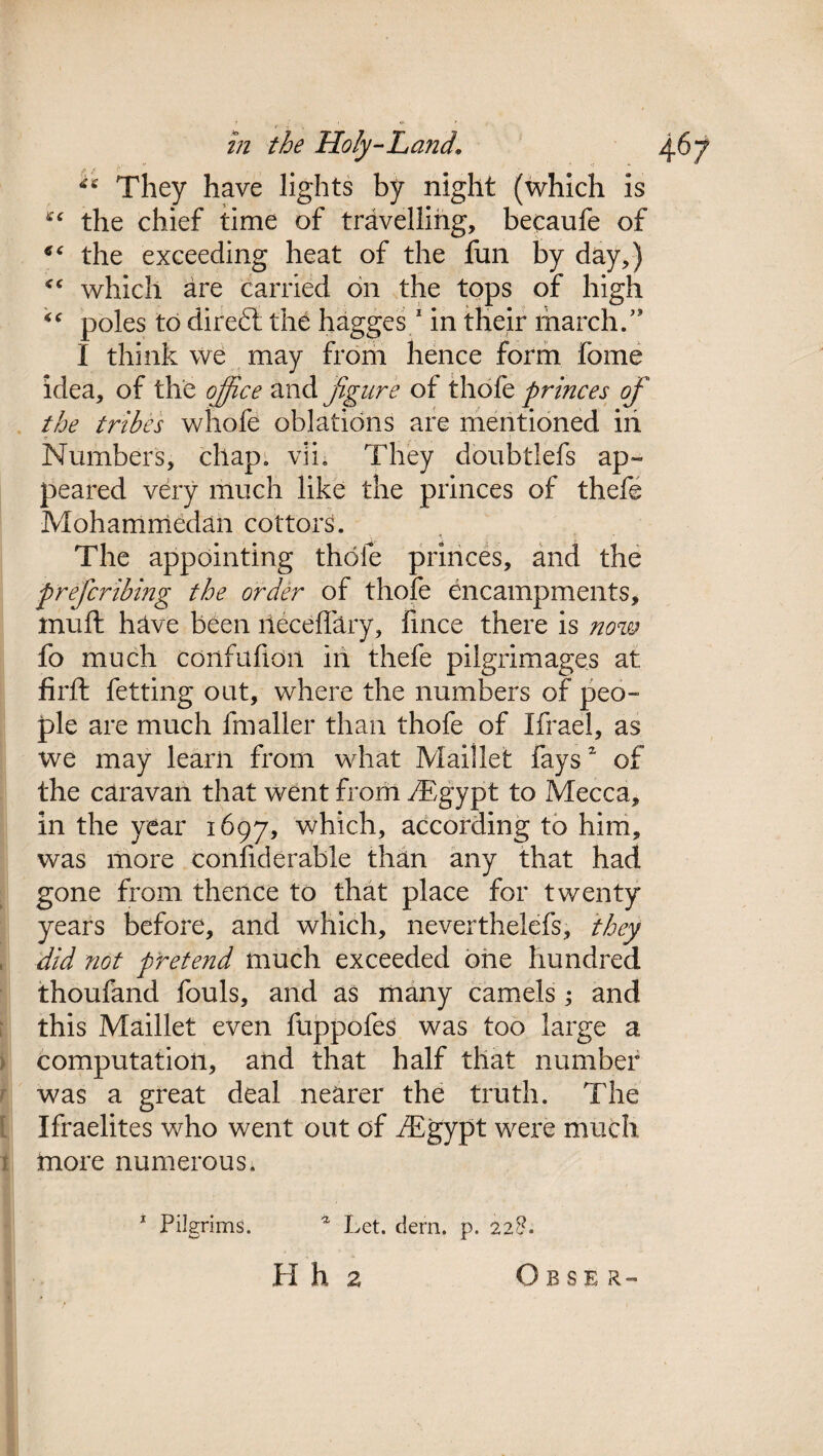 . v »; « ** They have lights by night (which is the chief time of travelling, becaufe of 66 the exceeding heat of the fun by day,) which are carried on the tops of high “ poles to diredl the hagges 1 in their march.” I think we may from hence form fome idea, of the office and figure of thofe princes of the tribes whofe oblations are mentioned in Numbers, chap. vii. They doubtlefs ap¬ peared very much like the princes of thefe Mohammedan cottors. The appointing thole princes, and the prefcribing the order of thofe encampments, mutt have been lleceffary, lince there is now fo much confufidii in thefe pilgrimages at: firft fetting out, where the numbers of peo¬ ple are much fmaller than thofe of Ifrael, as we may learn from what Maillet faysz of the caravan that went from rEgypt to Mecca, in the year 1697, which, according to him, was more confiderable than any that had gone from thence to that place for twenty years before, and which, nevertheless, they did not pretend much exceeded one hundred thoufand fouls, and as many camels ; and this Maillet even fuppofes was too large a computation, and that half that number was a great deal nearer the truth. The Ifraelites who went out of fEgypt were much more numerous. 1 Pilgrims. a Let. clem. p. 228. H h 2 Obser-