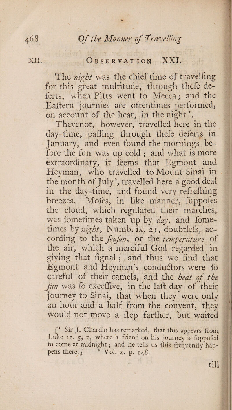 XII. Observation XXL The night was the chief time of travelling for this great multitude, through thefe de- ferts, when Pitts went to Mecca; and the Eafrern journles are oftentimes performed, on account of the heat, in the night \ Thevenot, however, travelled here in the day-time, palling through thefe deferts in January, and even found the mornings be¬ fore the fun was up cold ; and what is more extraordinary, it feems that Egrnont and Heyman, who travelled to Mount Sinai in the month of July 2, travelled here a good deal in the day-time, and found very refreshing breezes. Mofes, in like manner, fuppofes the cloud, which regulated their marches, was Sometimes taken up by day, and fome- times by night, Numb. ix. 21, doubtlefs, ac¬ cording to the feafon, or the temperature of the air, v/hich a merciful God regarded in giving that fignal; and thus we find that Egrnont and Heyman’s conductors were fo careful of their camels, and the heat of the fun was fo exceffive, in the laid day of their journey to Sinai, that when they were only an hour and a half from the convent, they would not move a ftep farther, but waited [“ Sir J. Chardin has remarked, that this appears from Luke 11. 5, 7, where a friend on his journey is fuppofed to come at midnight; and he tells us this frequently hap¬ pens there.] a Vol, 2. p. 148. till