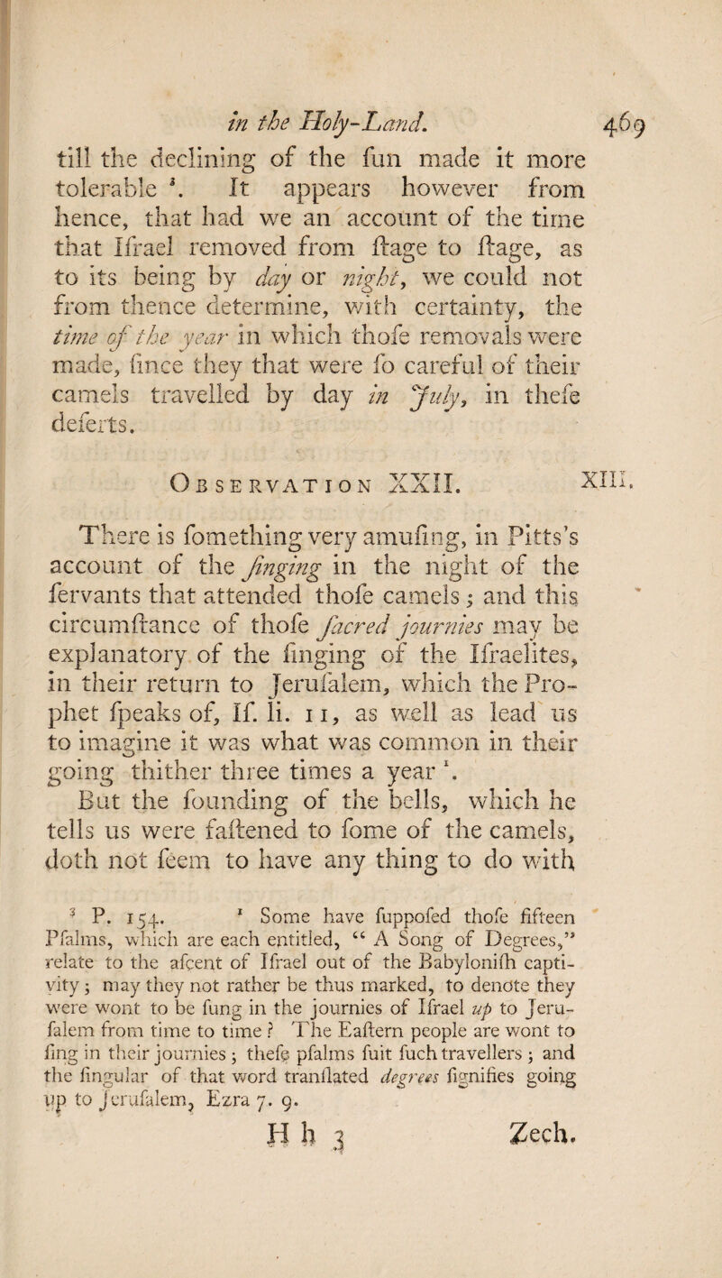 till the declining of the fun made it more tolerable \ It appears however from hence, that had we an account of the time that Iffael removed from ftage to ftage, as to its being by day or night, we could not from thence determine, with certainty, the time of the year in which thofe removals were made, fince they that were fo careful of their camels travelled by day in July, in thefe defects. Observation XXII. ^ There is fomething very amufing, in Pitts’s account of the finging in the night of the fervants that attended thofe camels; and this circumftance of thofe facred journies may he explanatory of the finging of the Ifraelites, in their return to Jerufalem, which the Pro¬ phet fpeaks of. If. li. n, as well as lead ns to imagine it was what was common in their going thither three times a year \ But the founding of the bells, which he tells us were fattened to fome of the camels, doth not feem to have any thing to do with ? P. 154.. 1 Some have fuppofed thofe fifteen Pfalms, which are each entitled, 46 A Song of Degrees, relate to the afeent of Ifrael out of the Babylonifh capti¬ vity ; may they not rather be thus marked, to denote they w7ere wont to be fung in the journies of Ifrael up to jeru¬ falem from time to time ? The Eaftern people are wont to ling in their journies ; thefe pfalms fuit fuch travellers 3 and the lingular of that word translated degrees fignifies going up to jerufalem, Ezra 7. 9. H h 3 Zech.