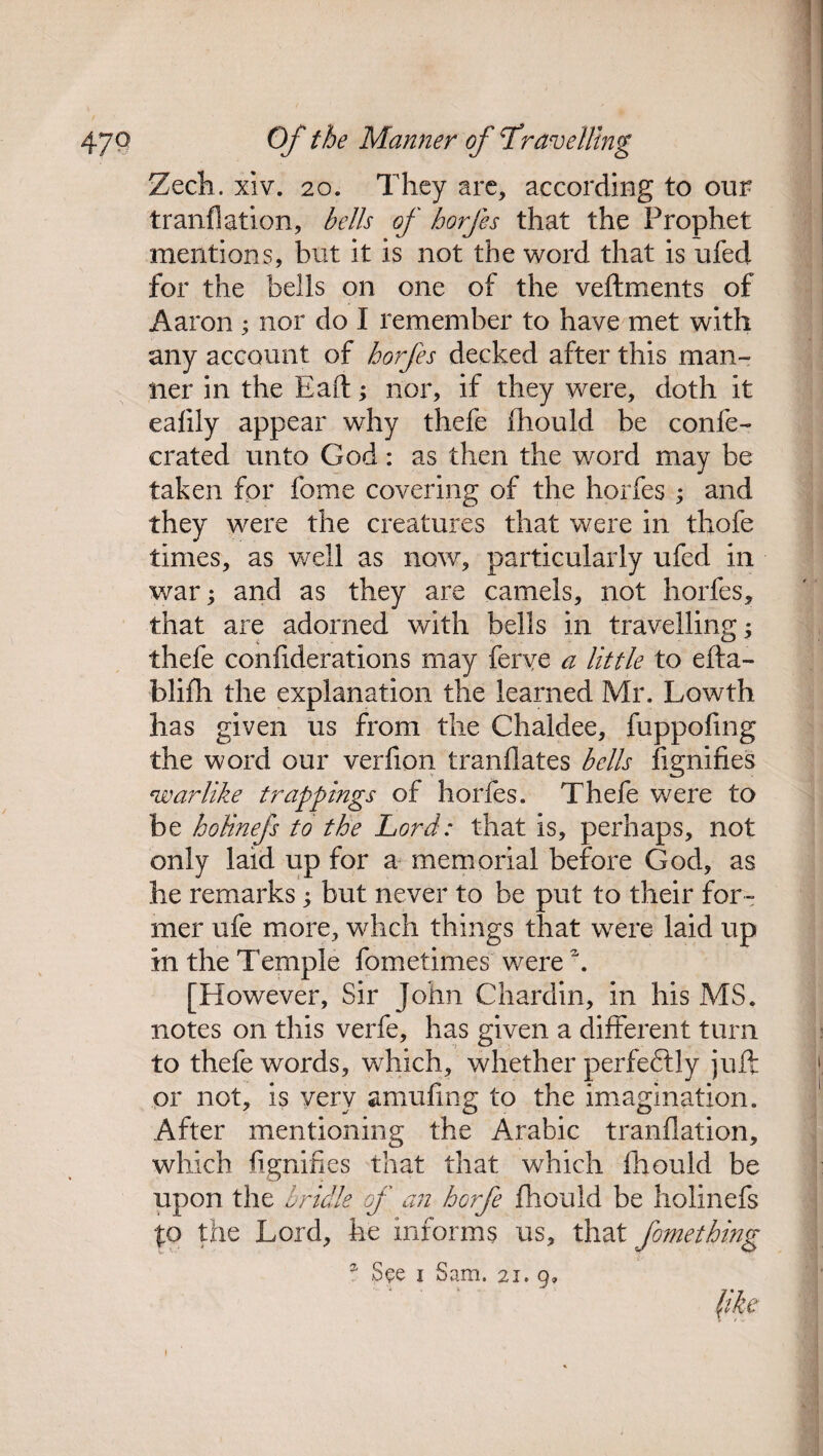 Zech. xiv. 20. They are, according to our tranflation, bells of horfes that the Prophet mentions, but it is not the word that is ufed for the bells on one of the veftments of Aaron ; nor do I remember to have met with any account of horfes decked after this man¬ ner in the Eaft; nor, if they were, doth it eafily appear why thefe fhould be confe- crated unto God: as then the word may be taken for fome covering of the horfes ; and they were the creatures that were in thofe times, as well as now, particularly ufed in war; and as they are camels, not horfes, that are adorned with bells in travelling; thefe confiderations may ferve a little to efta- blifh the explanation the learned Mr. Lowth has given us from the Chaldee, fuppofmg the word our verfion tranflates bells fignifies warlike trappings of horfes. Thefe were to be hoUnefs to the Lord: that is, perhaps, not only laid up for a memorial before God, as he remarks; but never to be put to their for¬ mer ufe more, whch things that were laid up in the Temple fometimes were k [However, Sir John Chardin, in his MS. notes on this verfe, has given a different turn to thefe words, which, whether perfectly juft or not, is very amufing to the imagination. After mentioning the Arabic tranflation, which fignifies that that which fhould be upon the bridle of an horfe fhould be holinefs to the Lord, he informs us, that fomething 2 See i Sam. 21. g» l
