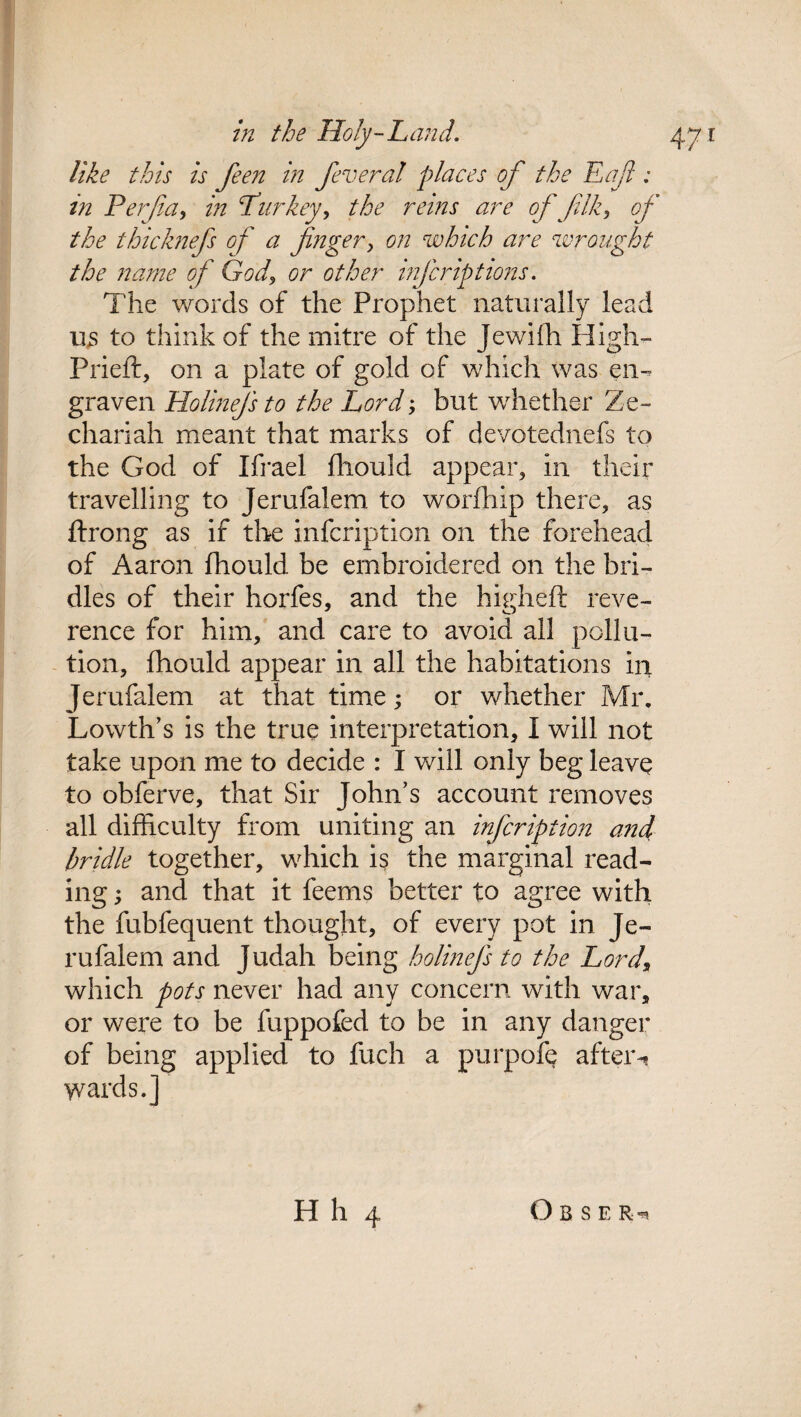like this is feen in feveral places of the Eaf : in Perfa, in Turkey, the reins are of filk, of the thicknefs of a finger, on which are wrought the name of God, or other infcriptions. The words of the Prophet naturally lead us to think of the mitre of the Jewifh High- Prieft, on a plate of gold of which was en¬ graven Holinejs to the Lord; but whether Ze- chariah meant that marks of devotednefs to the God of Ifrael fhould appear, in their travelling to Jerufalem to worfhip there, as ffrong as if the infcription on the forehead of Aaron fhould be embroidered on the bri¬ dles of their horfes, and the higheft reve¬ rence for him, and care to avoid all pollu¬ tion, fhould appear in all the habitations in Jerufalem at that time; or whether Mr. Lowth’s is the true interpretation, I will not take upon me to decide : I will only beg leave to obferve, that Sir John’s account removes all difficulty from uniting an infcription and, bridle together, which is the marginal read¬ ing ; and that it feems better to agree with the fubfequent thought, of every pot in Je¬ rufalem and Judah being holinejs to the Lord\ which pots never had any concern with war, or were to be fuppofed to be in any danger of being applied to fuch a purpofe after-? wards.]