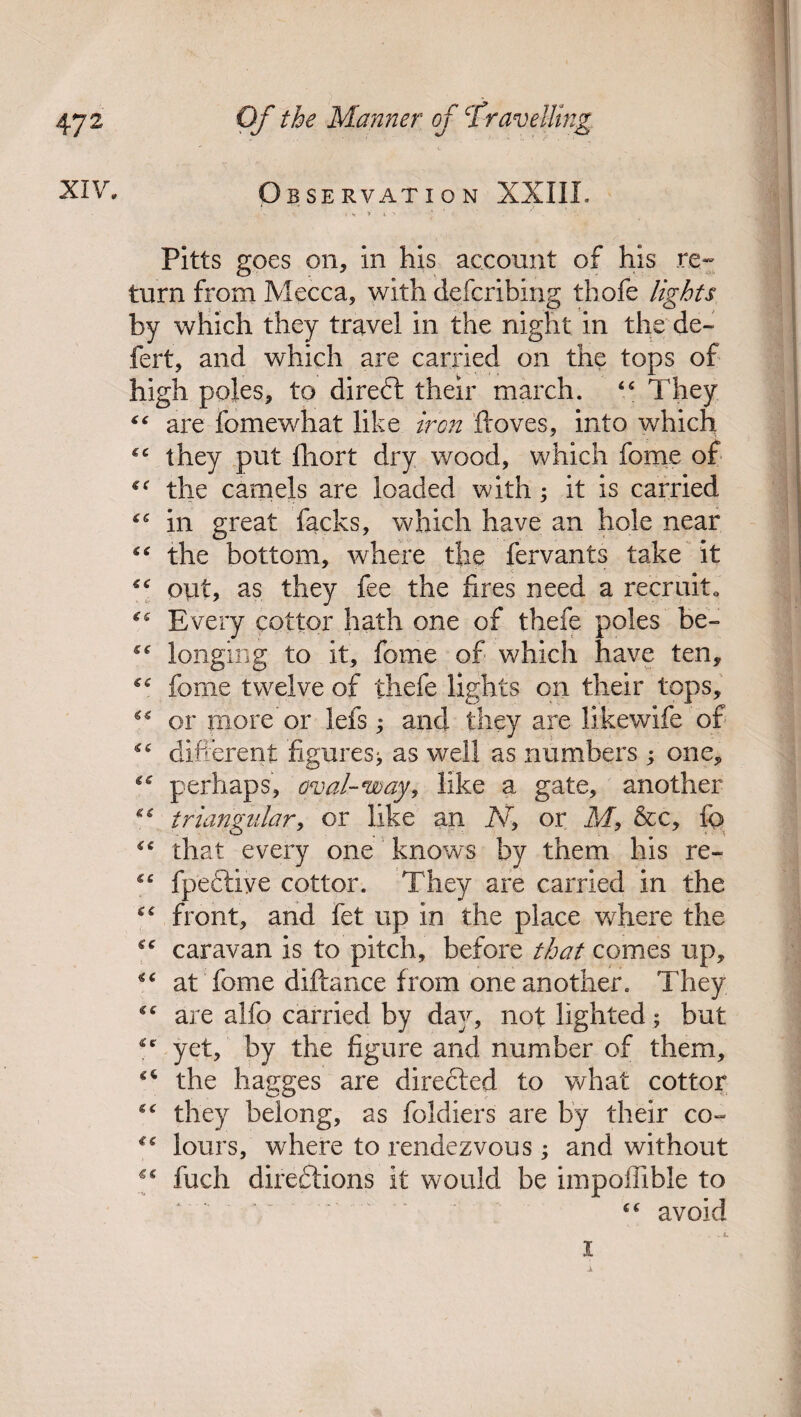 XIV. o BSERVATION XXIIL » v y t > * 1 : ‘ . Pitts goes on, in his account of his re¬ turn from Mecca, with defcribing thofe lights by which they travel in the night in the de- fert, and which are carried on the tops of high poles, to diredt their march. “ They “ are fomewhat like iron ftoves, into which they put fhort dry wood, which fome of the camels are loaded with; it is carried in great facks, which have an hole near “ the bottom, where the fervants take it opt, as they fee the fires need a recruit. Every cotter hath one of thefe poles be- longing to it, fome of which have ten, “ fome twelve of thefe lights on their tops, “ or more'or lefs; and they are likewife of ^ different figures^ as well as numbers ; one, ^ perhaps, oval-way, like a gate, another “ triangular, or like an A7, or M, &c, fq> that every one knows by them his re- ££ fpeftiye cotter. They are carried in the cc from, and fet up in the place where the g£ caravan is to pitch, before that comes up, ^ at fome diftance from one another. They ££ are alfo carried by day, not lighted; but £cr yet, by the figure and number of them, £C the liagges are directed to what cottor ££ they belong, as foldiers are by their co- *£ lours, where to rendezvous; and without fuch directions it would be impoffible to ££ avoid . L I