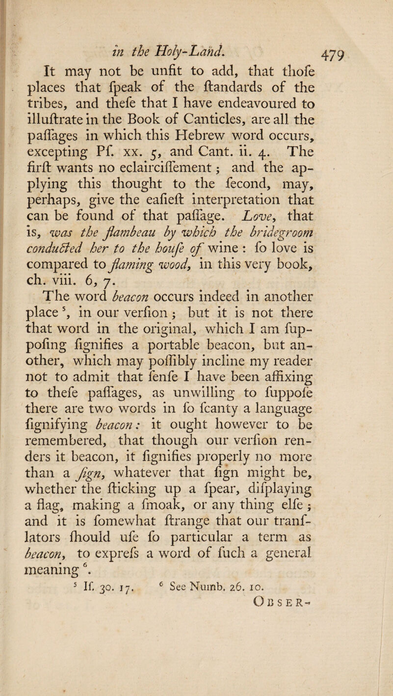 It may not be unfit to add, that thofe places that fpeak of the ftandards of the tribes, and thefe that I have endeavoured to illuftrate in the Book of Canticles, are all the paffages in which this Hebrew word occurs, excepting Pf. xx. 5, and Cant. ii. 4. The firft wants no eclairciffement; and the ap¬ plying this thought to the fecond, may, perhaps, give the eafieft interpretation that can be found of that paffage. Love, that is, was the flambeau by which the bridegroom conduced her to the houfe of wine : fo love is compared to flaming woody in this very book, ch. viii. 6, 7. The word beacon occurs indeed in another place s, in our verfion; but it is not there that word in the original, which I am fup- pofmg fignifies a portable beacon, but an¬ other, which may poffibly incline my reader not to admit that fenfe I have been affixing to thefe paffages, as unwilling to fuppofe there are two words in fo fcanty a language fignifying beacon: it ought however to be remembered, that though our verfion ren¬ ders it beacon, it fignifies properly no more than a fign> whatever that fign might be, whether the flicking up a fpear, difplaying a flag, making a finoak, or any thing elfe ; and it is fomewhat ftrange that our tranf- lators fhould ufe fo particular a term as beacon, to exprefs a word of fuch a general, meaning 6. 5 If. 30. 17. 6 See Numb. 26. 10. OUSER-