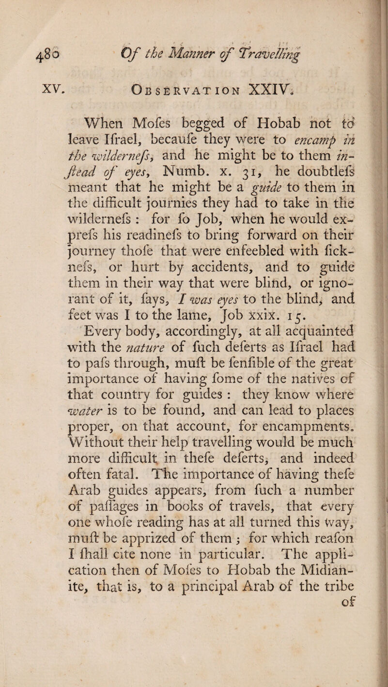 Observation XXIV, xv. When Mofes begged of Hobab not to leave Ifrael, becaufe they were to encamp in the wilder nefs, and he might be to them in- fead of eyes, Numb. x. 31, he doubtlefs meant that he might be a guide to them in the difficult journies they had to take in the wildernefs : for fo Job, when he would ex- prefs his readinefs to bring forward on their journey thofe that were enfeebled with Tick- nefs, or hurt by accidents, and to guide them in their way that were blind, or igno¬ rant of it, fays, I was eyes to the blind, and feet was I to the lame, Job xxix. 15. Every body, accordingly, at all acquainted with the nature of fuch deferts as Ifrael had to pafs through, muft be fenfible of the great importance of having fome of the natives of that country for guides : they know where water is to be found, and can lead to places proper, on that account, for encampments. Without their help travelling would be much more difficult in thefe deferts, and indeed often fatal. The importance of having thefe Arab guides appears, from fuch a number of paffages in books of travels, that every one whofe reading has at all turned this Way, muft be apprized of them ; for which reafon I fhall cite none in particular. The appli¬ cation then of Mofes to Hobab the Midian- ite, that is, to a principal Arab of the tribe of