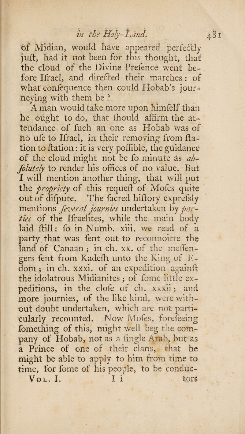 of Midian, would have appeared perfectly juft, had it not been for this thought, that the cloud of the Divine Prefence went be- fore Ifrael, and directed their marches : of what confequence then could Hobab’s jour¬ neying with them be ? A man would take more upon himfelf than he ought to do, that fhould affirm the at¬ tendance of fuch an one as Hohab was of no ufe to Ifrael, in their removing from fta- tion to ftation: it is very poffible, the guidance of the cloud might not be fo minute as ab- Jolutely to render his offices of no value. But I will mention another thing, that will put the propriety of this requeft of Mofes quite out of difpute. The facred hiftory exprefsly mentions federal journies undertaken by par¬ ties of the Xfraelites, while the main body laid ftill: fo in Numb. xiii. we read of a party that was fent out to reconnoitre the land of Canaan; in ch. xx. of the meffen- gers fent from Kadefh unto the King of E- dom; in ch. xxxi. of an expedition againft the idolatrous Midianites; of fome little ex¬ peditions, in the clofe of ch. xxxii; and more journies, of the like kind, were with¬ out doubt undertaken, which are not parti¬ cularly recounted. Now Mofes, foreleeing fomething of this, might well beg the com¬ pany of Hobab, not as a Angle Arab, but as a Prince of one of their clans, that he might be able to apply to him from time to time, for fome of his people, to be conduc- Vol. L I i tors