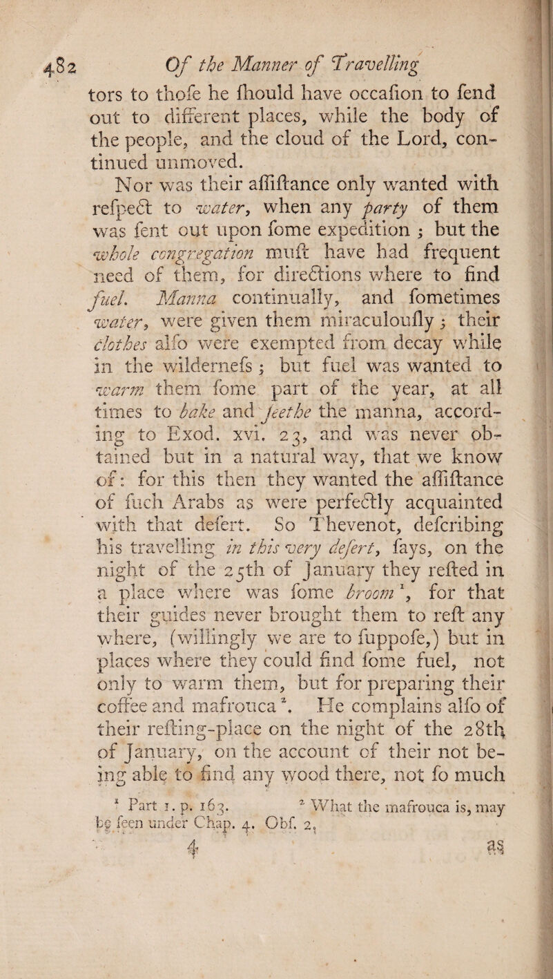 tors to thofe he fhould have occafion to fend out to different places, while the body of the people, and the cloud of the Lord, con¬ tinued unmoved. Nor was their affiftance only wanted with refpeCt to water, when any party of them was fent out upon fome expedition ; but the whole congregation muft have had frequent need of them, for directions where to find fuel. Manna continually, and fometimes water, were given them miraculoufly; their clothes alfo were exempted from decay while in the wildernefs \ but fuel was wanted to warm them fome part of the year, at all times to bake and jeethe the manna, accord¬ ing to Exod. xvi. 23, and was never ob¬ tained but in a natural way, that we know of: for this then they wanted the affiftance of fuch Arabs as were perfectly acquainted with that defert. So Thevenot, defcribing his travelling in this very defert, fays, on the night of the 25th of January they refted in a place where was fome broom *, for that their guides never brought them to reft any where, (willingly we are to fuppofe,) but in places where they could find fome fuel, not only to warm them, but for preparing their coffee and mafrotica \ He complains alfo of their refting-place on the night of the 28th of January? on the account of their not be¬ ing able to find any wood there, not fc much Part 1. p. 163. a What the mafrouca is, may be feen under Chap. 4. Gbf. 2.