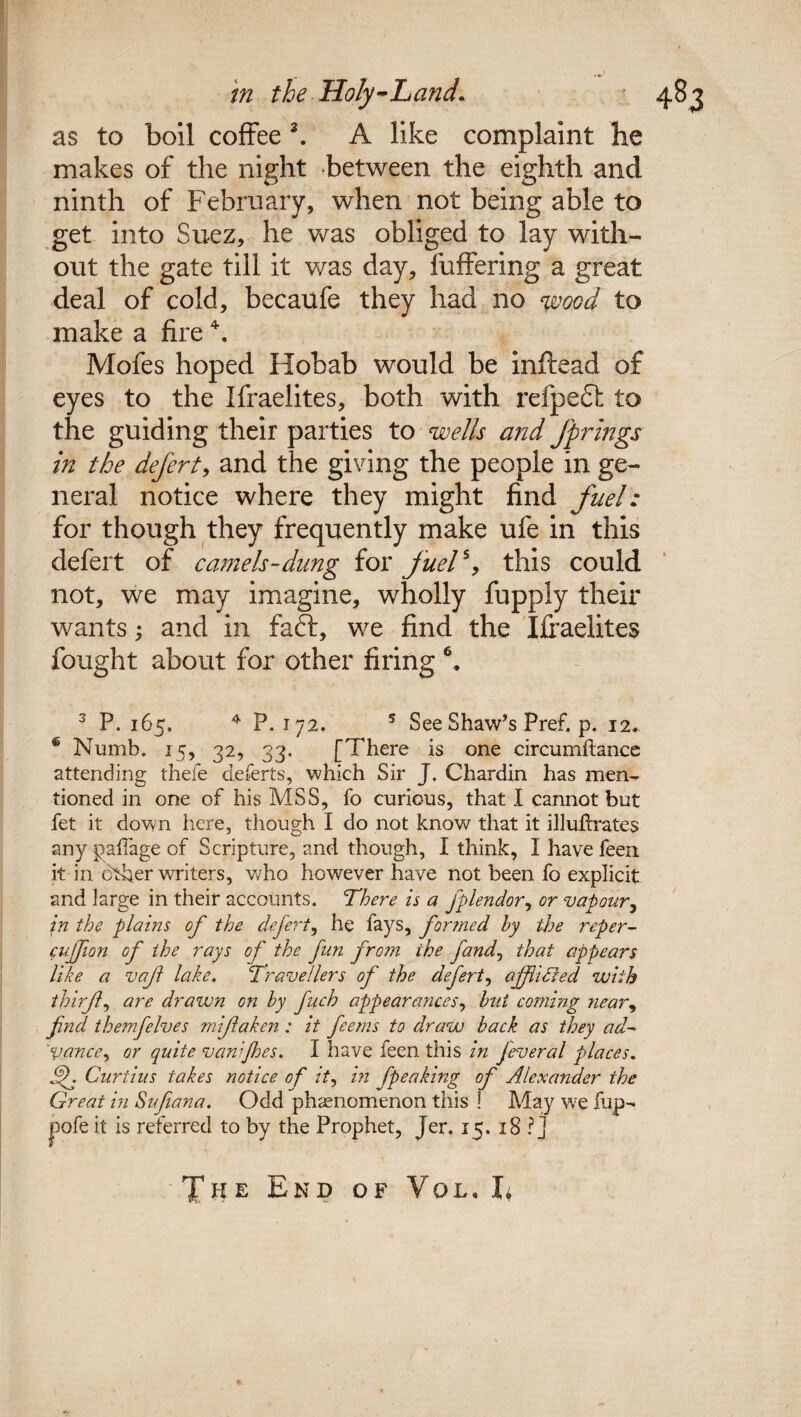 as to boil coffee 3. A like complaint he makes of the night between the eighth and ninth of February, when not being able to get into Suez, he was obliged to lay with¬ out the gate till it was day, fuffering a great deal of cold, becaufe they had no y&ood to make a fire \ Mofes hoped Hobab would be inftead of eyes to the Israelites, both with refpedh to the guiding their parties to wells and fprings in the defert, and the giving the people in ge¬ neral notice where they might find fuel: for though they frequently make ufe in this defert of camels-dung for fuel% this could not, we may imagine, wholly Supply their wants; and in faft, we find the Iffadites fought about for other firing 6, 3 P. 165. 4 P. 172. 5 See Shaw’s Pref. p. 12. ® Numb. 15, 32, 33. [There is one circumftance attending thefe defert s, which Sir J. Chardin has men¬ tioned in one of his MSS, fo curious, that I cannot but fet it dovyn here, though I do not know that it illuflrates any paffage of Scripture, and though, I think, I have feen it in other writers, who however have not been fo explicit and large in their accounts. There is a fplendor, or vapour, in the plains of the defert, he fays, formed hy the reper- cujfion of the rays of the fin from the fand, that appears like a vaf lake. Travellers of the defert, ajf idled with tbirfl, are drawn on hy pich appearances, hut coming near, find themfelves mijlaken : it perns to draw back as they ad- 'Vance, or quite vanijhes. I have feen this in feveral places. If. Curtins takes notice of it, in fpeaking of Alexander the Great in Sufiana. Odd phenomenon this ! May we fup- pofe it is referred to by the Prophet, Jer. 15. 18 ? j The End of Vol. L
