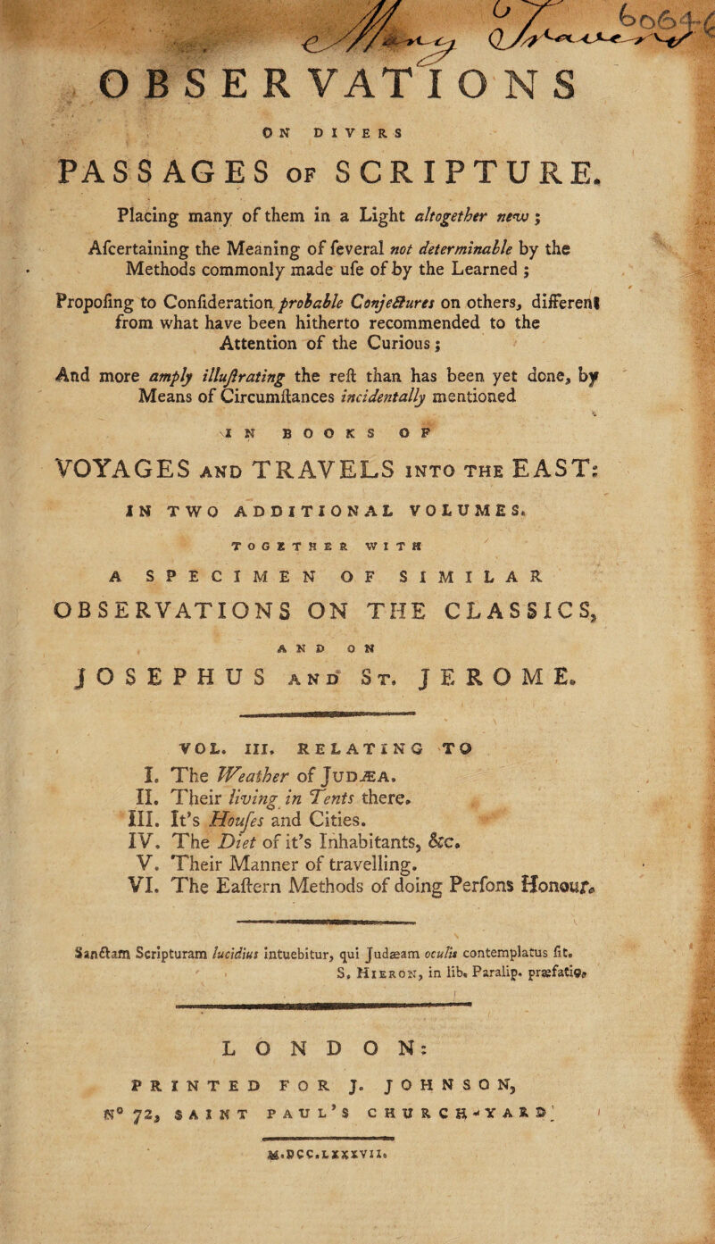 ON DIVERS PASSAGES of SCRIPTURE. Placing many of them in a Light altogether new 5 Afcertaining the Meaning of feveral not determinable by the Methods commonly made ufe of by the Learned ; Propoiing to Confideration probable Conje&ures on others, different from what have been hitherto recommended to the Attention of the Curious; And more amply illujlrating the reft than has been yet done, by Means of Circumftances incidentally mentioned i N BOOKS ©P VOYAGES and TRAVELS into the EAST: IN TWO ADDITIONAL VOLUMES* TOGETHER WITH A SPECIMEN OF SIMILAR OBSERVATIONS ON THE CLASSICS AND ON JOSEPHUS and St, JEROME. VOL, III, RELATING T© I, The Weather of Judjea, II. Their living in Tents there. III, It’s Houfes and Cities. IV, The Diet of it’s Inhabitants, V. Their Manner of travelling. VI. The Eaftern Methods of doing Perfons Honour# Sanftam Scrlpturam lucidius intuebitur, qui Judseam oculis contemplatus fit. S, Hieron, in lib. Paraiip. prjefati©? L O N D ON: PRINTED FOR J. JOHNSON, 72, saint Paul’s c h u k c n - y a & © ’