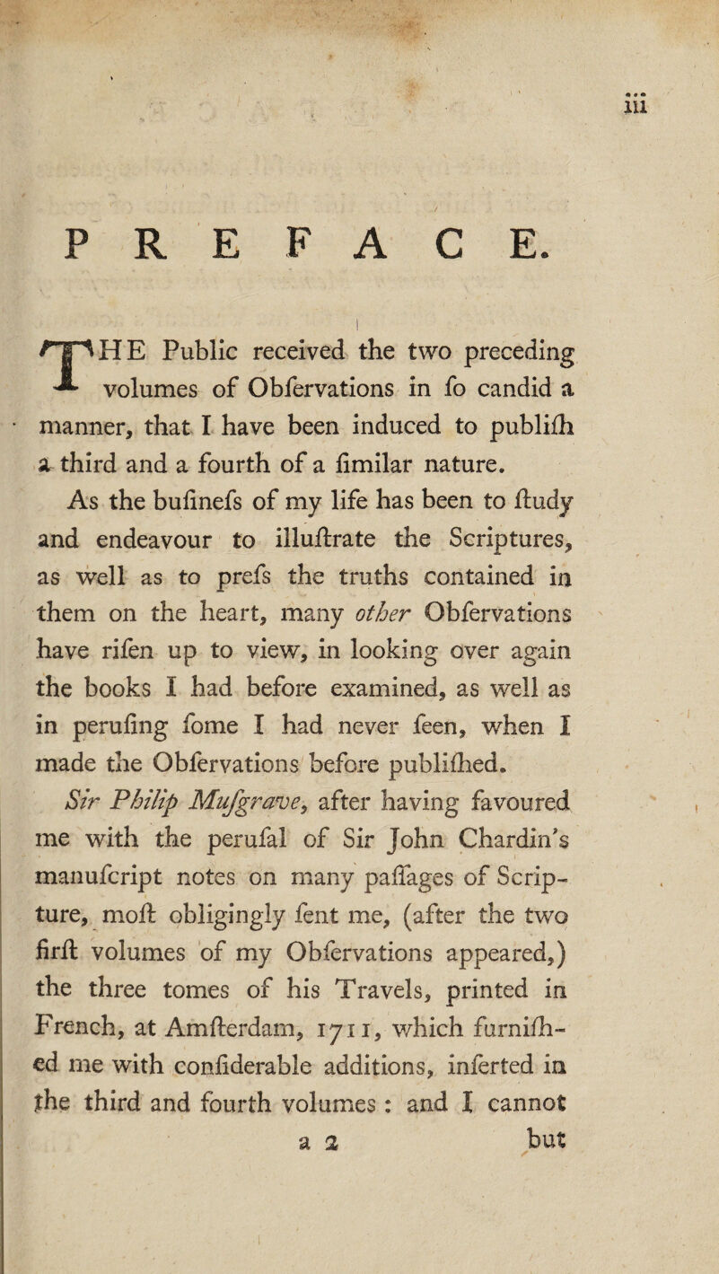 PREFACE. THE Public received the two preceding volumes of Obfervations in fo candid a manner, that I have been induced to publiih a third and a fourth of a fimilar nature. As the bufinefs of my life has been to ftudy and endeavour to illuilrate the Scriptures, as well as to prefs the truths contained in them on the heart, many other Obfervations have rifen up to view, in looking over again the books I had before examined, as well as in perufing fome I had never feen, when I made the Obfervations before published* Sir Philip Mufgrave, after having favoured me with the perufal of Sir John Chardin's manufcript notes on many paffages of Scrip¬ ture, moft obligingly fent me, (after the two firfl: volumes of my Obfervations appeared,) the three tomes of his Travels, printed in French, at Amfterdam, 1711, which furnifh- ed me with confiderable additions, inferted in the third and fourth volumes: and I cannot a 2 but