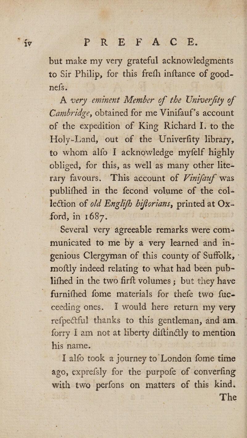 '' <r IV P Pv E F A C E. but make my very grateful acknowledgments to Sir Philip, for this frefh inftance of good- nefs. A very eminent Member cf the Vniverjity of Cambridge, obtained for me VinifauFs account of the expedition of King Richard I. to the Holy-Land, out of the Univerfity library, to whom alfo I acknowledge myfelf highly obliged, for this, as well as many other lite¬ rary favours* This account of Vinifauf was publifhed in the fecond volume of the col¬ lection of old Englijh hijlorians, printed at Ox¬ ford, in 1687* Several very agreeable remarks were com-* municated to me by a very learned and in¬ genious Clergyman of this county of Suffolk, 1 moftly indeed relating to what had been pub¬ lifhed in the two firft volumes; but they have furnifhed fome materials for thefe two fuc- ceeding ones. I would here return my very refpeCtfu! thanks to this gentleman, and am forry I am not at liberty diftin&ly to mention his name. I alfo took a journey to London fome time ago, exprefsly for the purpofe of converfing with two perfons on matters of this kind* The