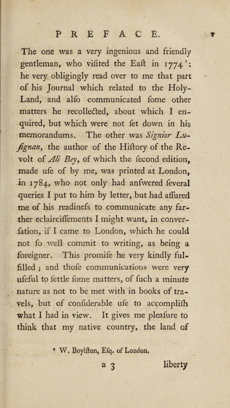 The one was a very ingenious and friendly gentleman, who vifited the Eaft in 1774; he very obligingly read over to me that part of his Journal which related to the Holy- Land, and alfo communicated fome other / ■ matters he recolledted, about which I en¬ quired, but which were not fet down in his memorandums. The other was Signior Lu- Jignan, the author of the Hiftory of the Re¬ volt of All Beyy of which the fecond edition, made ufe of by me, was printed at London, in 1784, who not only had anfwered feveral queries I put to him by letter, but had affured me of his readinefs to communicate any far¬ ther eclairciffements I might want, in conver- fation, if I came to London, which he could not fo well commit to writing, as being a foreigner. This promife he very kindly ful¬ filled ; and thofe communications were very ufeful to fettle fome matters, of fuch a minute nature as not to be met with in books of tra¬ vels, but of confiderable ufe to accomplifh what I had in view. It gives me pleafure to think that my native country, the land of 1 \ •» * W, Boylfton, Efq. of London, a 3 liberty
