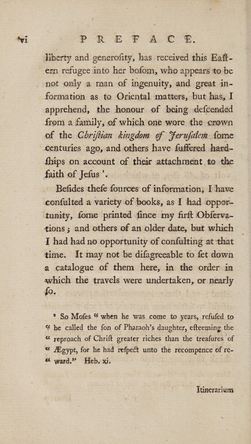 Vi P I! E F A C E. liberty and generality, has received this Eaft- ern refugee into her bofom, who appears to be not only a man of ingenuity, and great in¬ formation as to Oriental matters, but has, I apprehend, the honour of being defcended from a family, of which one wore the crown of the Cbriftian kingdom of Jerufalem feme centuries ago, and others have fuffered hard- fliips on account of their attachment to the faith of Jefus \ Beiides thefe fources of information, I have confulted a variety of books, as I had oppor¬ tunity, Co me printed fince my firft Obferva- tions; and others of an older date, but which I had had no opportunity of confulting at that time. It may not be difagreeable to fet down a catalogue of them here, in the order in which the travels were undertaken, or nearly fo* * ■ - * .... ^ - / , „ * , ... 8 So Mofes a when he was come to years, refufed to €c be called the fon of Pharaoh’s daughter, efteeming the reproach of Chrift greater riches than the treafures of , <c iEgypt, for he had refpe£t unto the recompence of re« a ward.’* Heb. xL Itinerarium