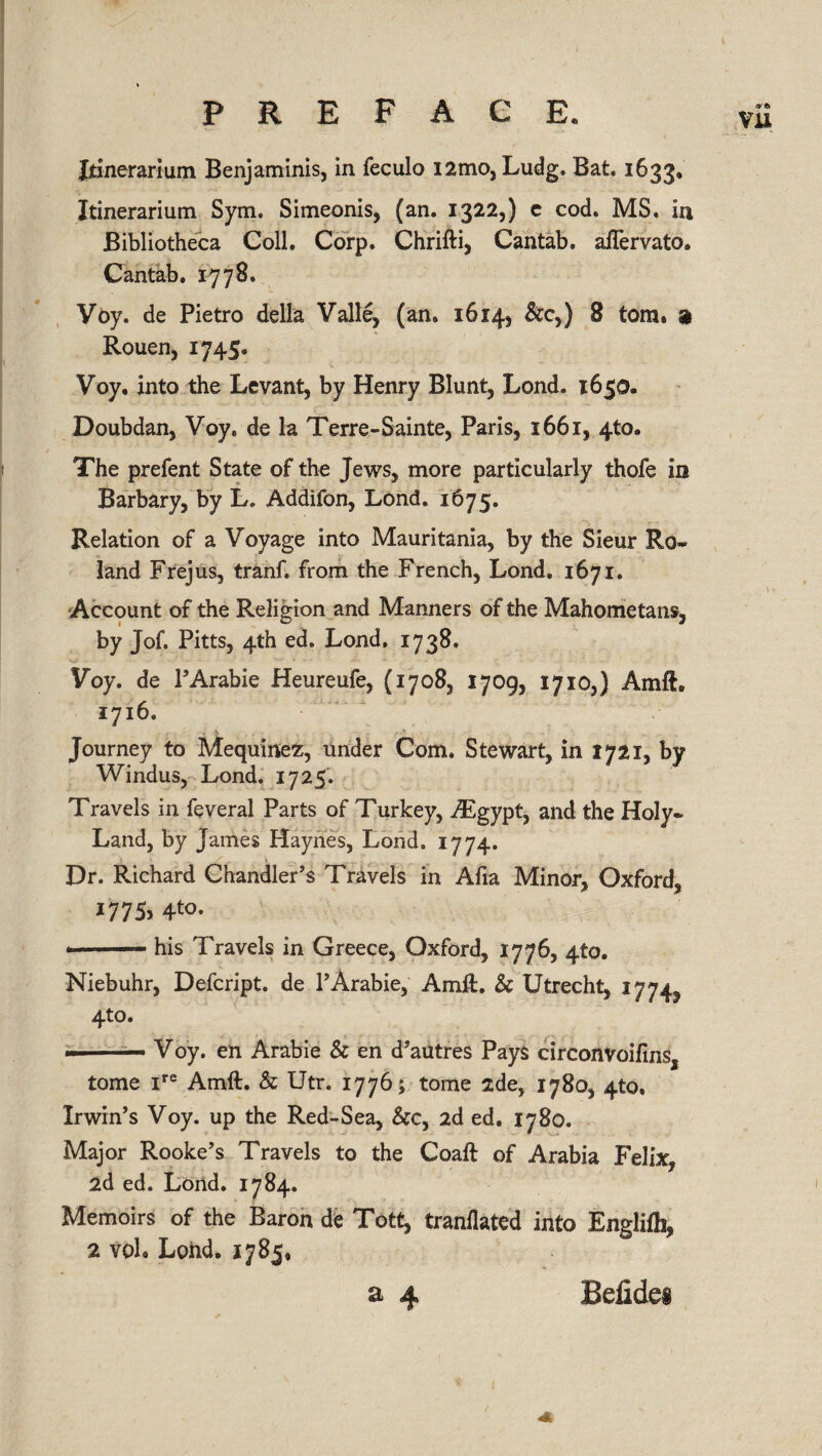 Jtinerarium Benjaminis, in feculo i2mo, Ludg. Bat. 1633. Itinerarium Sym. Simeonis, (an. 1322,) c cod. MS. in Bibliotheca Coll. Corp. Chrifti, Cantab. aiTervato, Cantab. 1778. Voy. de Pietro della Valle, (an. 1614, &c>) 8 tom* a Rouen, 1745. Voy, into the Levant, by Henry Blunt, Lond. 1650. Doubdan, Voy. de la Terre-Sainte, Paris, 1661, 4to. The prefent State of the Jews, more particularly thofe in Barbary, by L. Addifon, Lond. 1675. Relation of a Voyage into Mauritania, by the Sieur Ro¬ land Frejus, tranf. from the French, Lond. 1671. Account of the Religion and Manners of the Mahometans, by Jof. Pitts, 4th ed. Lond. 1738, Voy. de l5Arabic Heureufe, (1708, 1709, 1710,) Ami i7i6« Journey to Mequinez, under Com. Stewart, in 1721, by Windus, Lond. 1725. Travels in feveral Parts of Turkey, TEgypt, and the Holy- Land, by James Haynes, Lond. 1774. Dr. Richard Chandler’s Travels in Afia Minor, Oxford, 1775, 4to. - his Travels in Greece, Oxford, 1776, 410. Niebuhr, Defcript. de l’Arabie, Amft. Sc Utrecht, 1774, 4to. —— Voy. en Arabie Sc en d’autres Pays circonvoifms, tome ire Amft. Sc Utr. 1776; tome sde, 1780, 4to, Irwin’s Voy. up the Red-Sea, &c, 2d ed. 1780. Major Rooke’s Travels to the Coaft of Arabia Felix, 2d ed. Lond. 1784. Memoirs of the Baron de Tott, tranflated into Englifh, 2 vol. Lond. 1785, Befidei