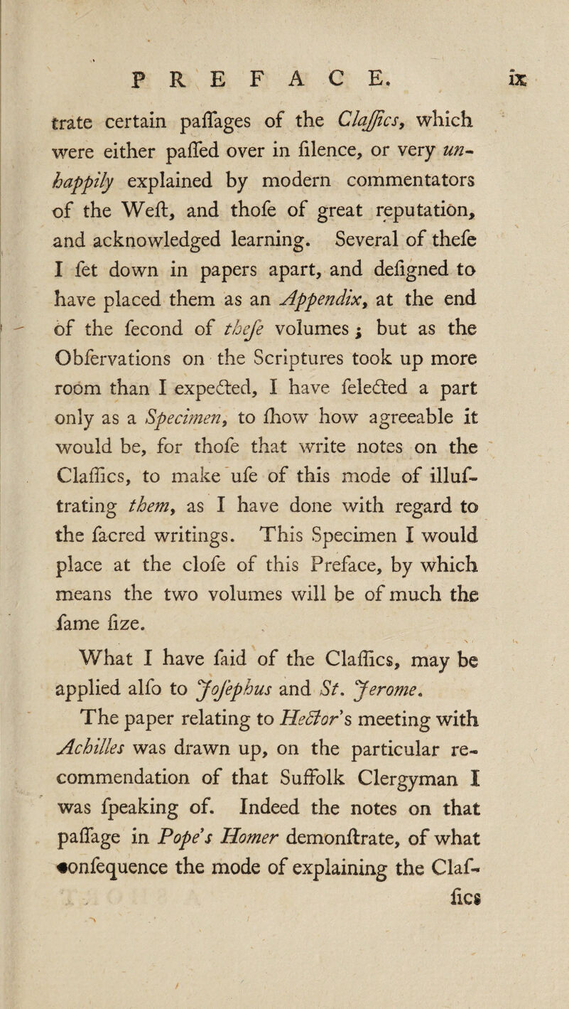 trate certain paffages of the Claffics 9 which were either paffed over in filence, or very un¬ happily explained by modern commentators of the Weft, and thofe of great reputation, and acknowledged learning. Several of thefe I fet down in papers apart, and defigned to have placed them as an Appendix, at the end of the fecond of thefe volumes; but as the Obfervations on the Scriptures took up more room than I expected, I have feledted a part only as a Specimen, to fbow how agreeable it would be, for thofe that write notes on the Claffics, to make ufe of this mode of illuf- trating them, as I have done with regard to the facred writings. This Specimen I would place at the clofe of this Preface, by which means the two volumes will be of much the fame fize. What I have faid of the Claffics, may be applied alfo to Jofephus and St. Jerome. The paper relating to HeSlor s meeting with Achilles was drawn up, on the particular re¬ commendation of that Suffolk Clergyman I was fpeaking oft Indeed the notes on that paffage in Pope's Homer dernonftrate, of what •onfequence the mode of explaining the daf¬ fies /