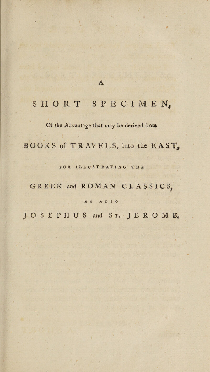 4 0 SHORT SPECIMEN, Of the Advantage that may be derived from BOOKS of TRAVELS, into the EAST, FOR ILLUSTRATING THE GREEK and ROMAN CLASSICS, AS ALSO JOSEPHUS and St. JEROME,