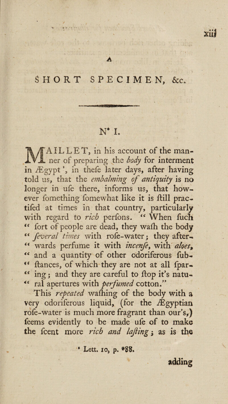 ' » * V K'r < ' • ' Xllj A SHORT SPECIMEN, See. N* 1. MAIL L E T, in his account of the man¬ ner of preparing the body for interment in /Egypt *, in thefe later days, after having told us, that the embalming of antiquity is no longer in ufe there, informs us, that how¬ ever fomething fomewhat like it is ftill prac- tifed at times in that country, particularly with regard to rich perfons. “ When fuch “ fort of people are dead, they wafh the body feveral times with rofe-water; they after- “ wards perfume it with incenfe> with aloest 4€ and a quantity of other odoriferous fub- ** ftances, of which they are not at all Ipar- €€ ing; and they are careful to ft op it's natu- <c ral apertures with perfumed cotton/' This repeated wafhing of the body with a very odoriferous liquid, (for the /Egyptian rofe-water is much more fragrant than our’s,) feems evidently to be made ufe of to make the feent more rich and lafing 3 as is the * Lett, io, p. *8$. adding