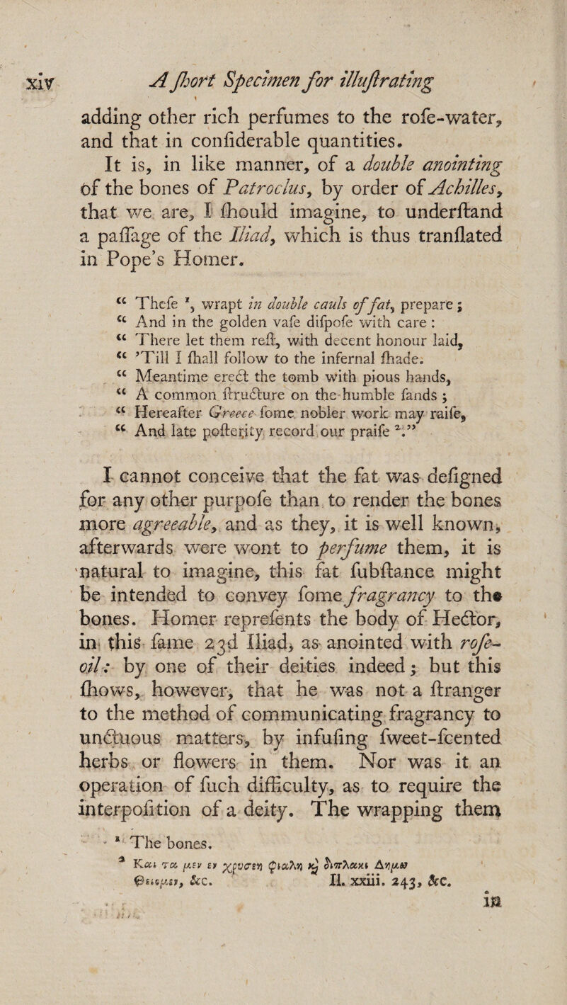 < - 'v/ * t adding other rich perfumes to the rofe-water* and that in confiderable quantities* It is, in like manner, of a double anointing of the bones of Patroclus, by order of Achilles9 that we are, I £hould imagine, to underftand a paffage of the Iliad> which is thus tranllated in Pope’s Homer. cc Thcfe wrapt in double cauls of fat, prepare; cc And in the golden vafe difpofe with care : <c There let them reft, with decent honour laid, <c ’Till I ftiall follow to the infernal fhade. cc Meantime erect the tomb with pious hands, u A common ftrudture on the humble fands ; a Hereafter Greece forne nobler work may raife, u And late pofteflty, record our praife V* I cannot conceive that the fat was defigned for any other purpofe than to render the bones more agreeable, and as they, it is well known, afterwards were wont to perfume them, it is natural to imagine, this fat fubftance might be intended to convey fame fragrancy to the bones. Homer reprefents the body of Hedlor, in this fame 23d Iliad* as anointed with rofe- oil: by one of their deities indeed; but this fhows, however, that he was not a ftranger to the method of communicating fragrancy to unctuous matters* by infufing fweet-fcented herbs or flowers in them. Nor was it an operation of fuch difficulty, as to require the interpofition of a deity. The wrapping them ' * *■ The bones. % K.ooi roc. ptv u ^vcsy} Qiaht) SWAaxi @siepsr, &c. XI. xxiii. 243, &c. m